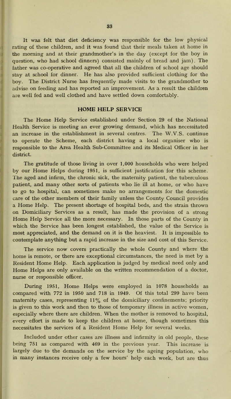 ss It was felt that diet deficiency was responsible for the low physical 1 rating of these children, and it was found that their meals taken at home in J the morning and at their grandmother’s in the day (except for the boy in ) question, who had school dinners) consisted mainly of bread and jam). The 1 father was co-operative and agreed that all the children of school age should I stay at school for dinner. He has also provided sufficient clothing for the i boy. The District Nurse has frequently made visits to the grandmother to j advise on feeding and has reported an improvement. As a result the children 4 are well fed and well clothed and have settled down comfortably. HOME HELP SERVICE The Home Help Service established under Section 29 of the National I Health Service is meeting an ever growing demand, which has necessitated : an increase in the establishment in several centres. The W.V.S. continue 1 to operate the Scheme, each district having a local organiser who is t responsible to the Area Health Sub-Committee and its Medical Officer in her I district. The gratitude of those living in over 1,000 households who were helped (j by our Home Helps during 1951, is sufficient justification for this scheme. The aged and infirm, the chronic sick, the maternity patient, the tuberculous f| patient, and many other sorts of patients who lie ill at home, or who have r| to go to hospital, can sometimes make no arrangements for the domestic care of the other members of their family unless the County Council provides ' a Home Help. The present shortage of hospital beds, and the strain thrown on Domiciliary Services as a result, has made the provision of a strong ) Home Help Service all the more necessary. In those parts of the County in t which the Service has been longest established, the value of the Service is I most appreciated, and the demand on it is the heaviest. It is impossible to a contemplate anything but a rapid increase in the size and cost of this Service. The service now covers practically the whole County and where the home is remote, or there are exceptional circumstances, the need is met by a Resident Home Help. Each application is judged by medical need only and Home Helps are only available on the written recommendation of a doctor, nurse or responsible officer. During 1951, Home Helps were employed in 1078 households as compared with 772 in 1950 and 718 in 1949. Of this total 299 have been maternity cases, representing 11% of the domiciliary confinements; priority is given to this work and then to those of temporary illness in active women, (especially where there are children. When the mother is removed to hospital, every effort is made to keep the children at home, though sometimes this necessitates the services of a Resident Home Help for several weeks. Included under other cases are illness and infirmity in old people, these j being 751 as compared with 469 in the previous year. This increase is largely due to the demands on the service by the ageing population, who in many instances receive only a few hours’ help each week, but are thus
