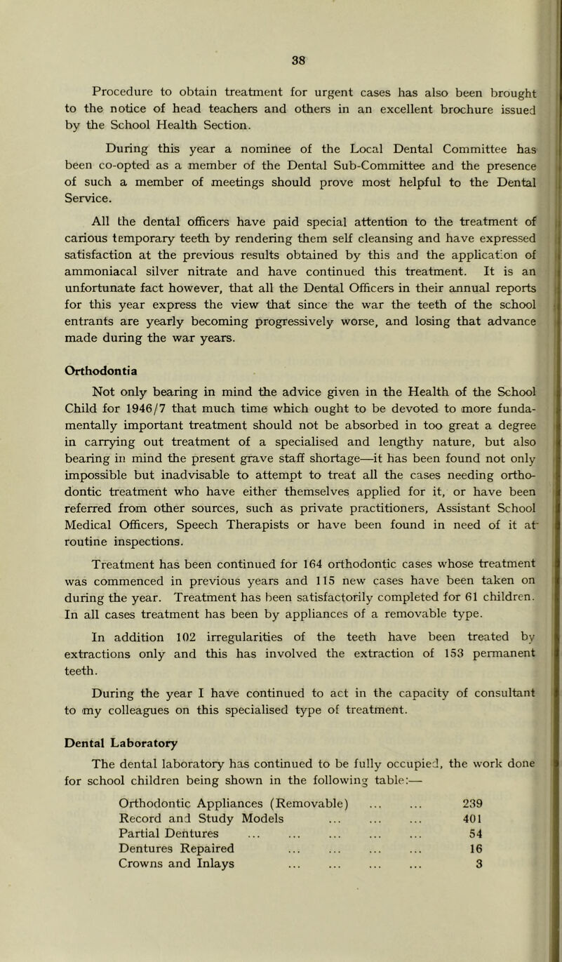 Procedure to obtain treatment for urgent cases has also been brought to the notice of head teachers and others in an excellent brochure issued by the School Health Section. During this year a nominee of the Local Dental Committee has been co-opted as a member of the Dental Sub-Committee and the presence of such a member of meetings should prove most helpful to the Dental Service. All the dental ofihcers have paid special attention to the treatment of carious temporary teeth by rendering them self cleansing and have expressed satisfaction at the previous results obtained by this and the application of ammoniacal silver nitrate and have continued this treatment. It is an unfortunate fact however, that all the Dental Officers in their annual reports for this year express the view that since the war the teeth of the school entrants are yearly becoming progressively worse, and losing that advance made during the war years. Orthodontia Not only bearing in mind the advice given in the Health of the School Child for 1946/7 that much time which ought to be devoted to more funda- mentally important treatment should not be absorbed in too great a degree in carrying out treatment of a specialised and lengthy nature, but also bearing in mind the present grave staff shortage—it has been found not only impossible but inadvisable to attempt to treat all the cases needing ortho- dontic treatment who have either themselves applied for it, or have been referred from other sources, such as private practitioners, Assistant School Medical Officers, Speech Therapists or have been found in need of it at' routine inspections. Treatment has been continued for 164 orthodontic cases whose treatment was commenced in previous years and 115 new cases have been taken on during the year. Treatment has been satisfactorily completed for 61 children. In all cases treatment has been by appliances of a removable type. In addition 102 irregularities of the teeth have been treated by extractions only and this has involved the extraction of 153 permanent teeth. During the year I have continued to act in the capacity of consultant to my colleagues on this specialised type of treatment. Dental Laboratory The dental laboratory has continued to be fully occupied, the work done for school children being shown in the following table:— Orthodontic Appliances (Removable) ... ... 239 Record and Study Models ... ... ... 401 Partial Dentures ... ... ... ... ... 54 Dentures Repaired ... ... ... ... 16 Crowns and Inlays ... ... ... ... 3
