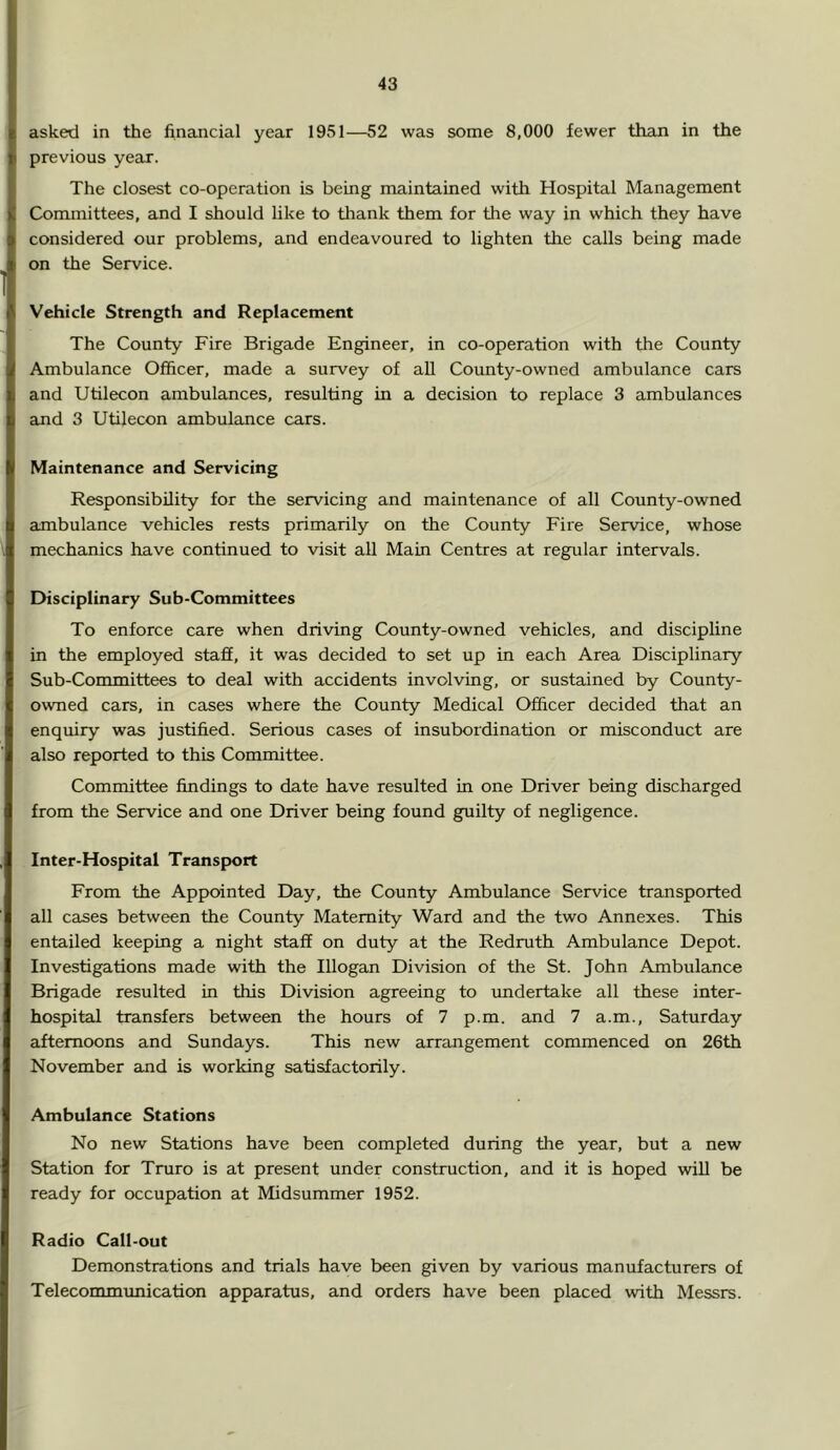 asked in the financial year 1951—52 was some 8,000 fewer than in the previous year. The closest co-operation is being maintained with Hospital Management Committees, and I should like to thank them for the way in which they have considered our problems, and endeavoured to lighten the calls being made on the Service. Vehicle Strength and Replacement The County Fire Brigade Engineer, in co-operation with the County Ambulance Officer, made a survey of all County-owned ambulance cars and Utilecon ambulances, resulting in a decision to replace 3 ambulances and 3 Utilecon ambulance cars. Maintenance and Servicing Responsibility for the servicing and maintenance of all County-owned ambulance vehicles rests primarily on the County Fire Service, whose mechanics have continued to visit all Main Centres at regular intervals. EHsciplinary Sub-Committees To enforce care when driving County-owned vehicles, and discipline in the employed staff, it was decided to set up in each Area Disciplinary Sub-Committees to deal with accidents involving, or sustained by County- owned cars, in Ccises where the County Medical Officer decided that an enquiry was justified. Serious cases of insubordination or misconduct are also reported to this Committee. Committee findings to date have resulted in one Driver being discharged from the Service and one Driver being found guilty of negligence. Inter-Hospital Transport From the Appointed Day, the County Ambulance Service transported all cases between the County Maternity Ward and the two Annexes. This entailed keeping a night staff on duty at the Redruth Ambulance Depot. Investigations made with the Illogan Division of the St. John Ambulance Brigade resulted in this Division agreeing to rmdertake all these inter- hospital transfers between the hours of 7 p.m. and 7 a.m., Saturday afternoons and Sundays. This new arrangement commenced on 26th November and is working satisfactorily. Ambulance Stations No new Stations have been completed during the year, but a new Station for Truro is at present under construction, and it is hoped will be ready for occupation at Midsummer 1952. Radio Call-out Demonstrations and trials have been given by various manufacturers of Telecommuuiication apparatus, and orders have been placed with Messrs.