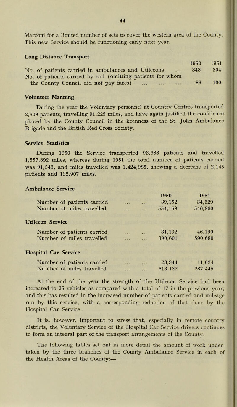 Marconi for a limited number of sets to cover the western area of the County. This new Service should be functioning early next year. Long Distance Transport 1950 1951 No. of patients carried in ambulances and Utilecons ... 348 304 No. of patients carried by rail (omitting patients for whom the County Council did not pay fares) ... 83 100 Volunteer Manning During the year the Voluntary personnel at Country Centres transported 2,309 patients, travelling 91,225 miles, and have again justified the confidence placed by the County Council in the keenness of the St. John Ambulance Brigade and the British Red Cross Society. Service Statistics During 1950 the Service transported 93,688 patients and travelled 1,557,892 miles, whereas during 1951 the total number of patients carried was 91,543, and miles travelled was 1,424,985, showing a decrease of 2,145 patients and 132,907 miles. Ambulance Service 1950 1951 Number of patients carried 39,152 34,329 Number of miles travelled 554,159 546,860 Utilecon Service Number of patients carried 31,192 46,190 Number of miles travelled 390,601 590,680 Hospital Car Service Number of patients carried 23,344 11,024 Number of miles travelled 613,132 287,445 At the end of the year the strength of the Utilecon Service had been increased to 25 vehicles as compared with a total of 17 in the previous year, and this has resulted in the increased number of patients carried and mileage run by this service, with a corresponding reduction of that done by the Hospital Car Service. It is, however, important to stress that, especially in remote country districts, the Voluntary Service of the Hospital Car Service drivers continues to form an integral part of the transport arrangements of tlie County. The following tables set out in more detail the amount of work under- taken by the three branches of the County Ambulance Service in each of the Health Areas of the County:—