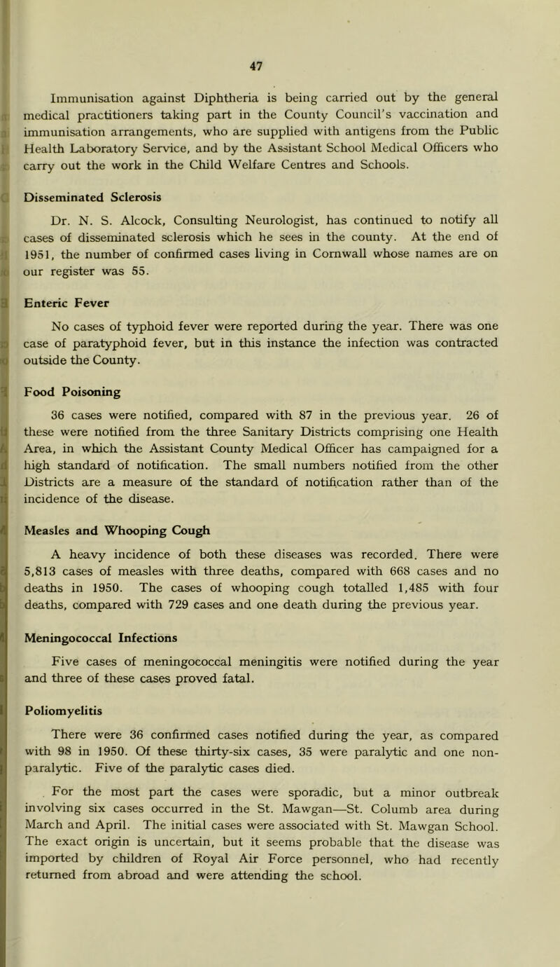 Immunisation against Diphtheria is being carried out by the general medical practitioners taking part in the County Council’s vaccmation and immunisation arrangements, who are supplied with antigens from the Public Health Laboratory Service, and by the Assistant School Medical Officers who carry out the work in the Child Welfare Centres and Schools. Disseminated Sclerosis Dr. N. S. Alcock, Consulting Neurologist, has continued to notify aU cases of disseminated sclerosis which he sees in the county. At the end of 1951, the number of confirmed cases living in Cornwall whose names are on our register wets 55. Enteric Fever No cases of typhoid fever were reported during the yeax. There was one case of paratyphoid fever, but in this instance the infection was contracted outside the County. Food Poisoning 36 cases were notified, compared with 87 in the previous year. 26 of these were notified from the three Sanitary Districts comprising one Health Area, in which the Assistant County Medical Officer has campaigned for a high standaxd of notification. The small numbers notified from the other Districts are a measure of the standard of notification rather than of the incidence of the disease. Measles and Whooping Cough A heavy incidence of both these diseases was recorded. There were 5,813 cases of measles with three deaths, compared with 668 cases and no deaths in 1950. The cases of whooping cough totalled 1,485 with four deaths, compared with 729 cases and one death during the previous year. Meningococcal Infections Five cases of meningococcal meningitis were notified during the year and three of these cases proved fatal. Poliomyelitis There were 36 confirmed cases notified during the year, as compared with 98 in 1950. Of these thirty-six cases, 35 were paralytic and one non- paralytic. Five of the paralytic cases died. For the most part the cases were sporadic, but a minor outbreak involving six cases occurred in the St. Mawgan—St. Columb area during March and April. The initial cases were associated with St. Mawgan School. The exact origin is uncertain, but it seems probable that the disease was imported by children of Royal Air Force personnel, who had recently returned from abroad and were attending the school.