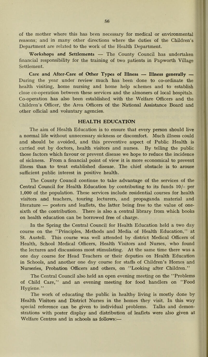 of the mother where this has been necessary for medical or environmental reasons; and in many other directions where the duties of the Children’s Department are related to the work of the Health Department. Workshops and Settlements — The County Council has imdertaken financial responsibility for the training of two patients in Papworth Village Settlement. Care and After-Care of Other Types of Illness — Illness generally — During the year under review much has been done to co-ordinate the health visiting, home nursing and home help schemes and to establish close co-operation between these services and the almoners of local hospitals. Co-operation has also been established with the Welfare Ofi&cers and the Children’s Officer, the Area Officers of the National Assistance Board and other official and voluntary agencies. HEALTH EDUCATION The aim of Health Education is to ensure that every person should live a normal life without unnecessary sickness or discomfort. Much illness could and should be avoided, and this preventive aspect of PubHc Health is carried out by doctors, health visitors and nurses. By telling the public those factors which favour or prevent disease we hope to reduce the incidence of sickness. From a financial point of view it is more economical to prevent illness than to treat estabhshed disease. The chief obstacle is to arouse sufficient public interest in positive health. The County Council continue to take advantage of the services of the Central Council for Health Education by contributing to its funds 10/- per 1,000 of the population. These services include residential courses for health visitors and teachers, touring lecturers, and propaganda material and hterature — posters and leaflets, the latter being free to the value of one- sixth of the contribution. There is also a central library from which books on health education can be borrowed free of charge. In the Spring the Central Council for Health Education held a two day course on the “Principles, Methods and Media of Health Education,’’ at St. Austell. This course was well attended by district Medical Officers of Health, School Medical Officers, Health Visitors and Nurses, who found the lectures and discussions most stimulating. At the same time there was a one day course for Head Teachers or their deputies on Health Education in Schools, and another one day course for staffs of Children’s Homes and Nurseries, Probation Officers and others, on “Looking after Children.” The Central Council also held an open evening meeting on the “Problems of Child Care,” and an evening meeting for food handlers on “Food Hygiene.” The work of educating the public in healthy hving is mostly done by Health Visitors and District Nurses in the homes they visit. In this way special reference can be given to individual problems. Talks and demon- strations with poster display and distribution of leaflets were also given at Welfare Centres and in schools as follows:—