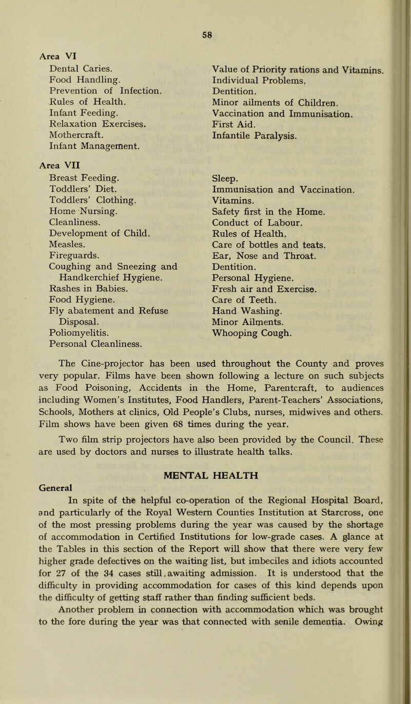 Area VI Dental Caries. Food Handling. Prevention of Infection. Rules of Health. Infant Feeding. Relaxation Exercises. Mothercraft. Infant Management. Area VII Breast Feeding. Toddlers’ Diet. Toddlers’ Clothing. Home Nursing. Cleanliness. Development of Child. Measles. Fireguards. Coughing and Sneezing and Handkerchief Hygiene. Rashes in Babies. Food Hygiene. Fly abatement and Refuse Disposal. Poliomyelitis. Personal Cleanliness. Value of Priority rations and Vitamins. Individual Problems. Dentition. Minor ailments of Children. Vaccination and Immunisation. First Aid. Infantile Paralysis. Sleep. Immunisation and Vaccination. Vitamins. Safety first in the Home. Conduct of Labour. Rules of Health. Care of bottles and teats. Ear, Nose and Throat. Dentition. Personal Hygiene. Fresh air and Exercise. Care of Teeth. Hand Washing. Minor Ailments. Whooping Cough. The Cine-projector has been used throughout the County and proves very popular. Films have been shown following a lecture on such subjects as Food Poisoning, Accidents in the Home, Parentcraft, to audiences including Women’s Institutes, Food Handlers, Parent-Teachers’ Associations, Schools, Mothers at clinics. Old People’s Clubs, nurses, midwives and others. Film shows have been given 68 times during the year. Two film strip projectors have also been provided by the Council. These are used by doctors and nurses to illustrate health talks. MENTAL HEALTH General In spite of the helpful co-operation of the Regional Hospital Board, and particularly of the Royal Western Counties Institution at Starcross, one of the most pressing problems during the year was caused by the shortage of accommodation in Certified Institutions for low-grade cases. A glance at the Tables in this section of the Report will show that there were very few higher grade defectives on the waiting list, but imbeciles and idiots accounted for 27 of the 34 cases still. awaiting admission. It is understood that the difficulty in providing accommodation for cases of this kind depends upon the difficulty of getting staff rather than finding sufficient beds. Another problem in connection with accommodation which was brought to the fore during the year was that connected with senile dementia. Owing