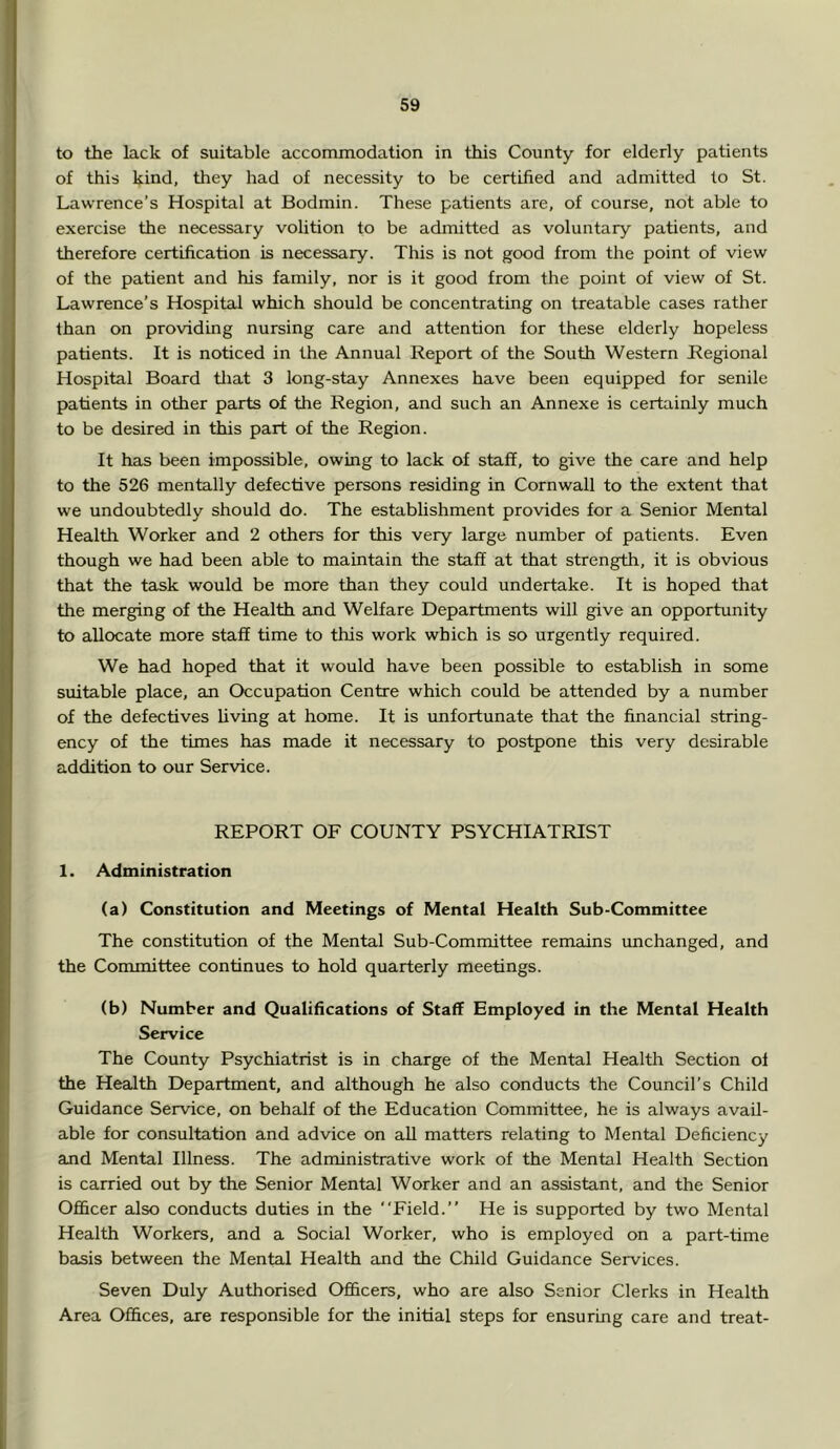 to the lack of suitable accommodation in this County for elderly patients of this kind, they had of necessity to be certified and admitted to St. Lawrence’s Hospital at Bodmin. These patients are, of course, not able to exercise the necessary volition to be admitted as voluntary patients, and therefore certification is necessary. This is not good from the point of view of the patient and his family, nor is it good from the point of view of St. Lawrence’s Hospital which should be concentrating on treatable cases rather than on providing nursing care and attention for these elderly hopeless patients. It is noticed in the Annual Report of the South Western Regional Hospital Board tliat 3 long-stay Annexes have been equipped for senile patients in other parts of the Region, and such an Annexe is certainly much to be desired in this part of the Region. It has been impossible, owing to lack of staff, to give the care and help to the 526 mentally defective persons residing in Cornwall to the extent that we undoubtedly should do. The establishment provides for a Senior Mental Health Worker and 2 others for this very large number of patients. Even though we had been able to maintain the staff at that strength, it is obvious that the task would be more than they could undertake. It is hoped that the merging of the Health and Welfare Departments will give an opportunity to allocate more staff time to this work which is so urgently required. We had hoped that it would have been possible to establish in some suitable place, an Occupation Centre which could be attended by a number of the defectives living at home. It is imfortunate that the financial string- ency of the times has made it necessary to postpone this very desirable addition to our Service. REPORT OF COUNTY PSYCHIATRIST 1. Administration (a) Constitution and Meetings of Mental Health Sub-Committee The constitution of the Mental Sub-Committee remains unchanged, and the Committee continues to hold quarterly meetings. (b) Number and Qualifications of Staff Employed in the Mental Health Service The County Psychiatrist is in charge of the Mental Health Section of the Health Department, and although he also conducts the Council’s Child Guidance Service, on behalf of the Education Committee, he is always avail- able for consultation and advice on all matters relating to Mental Deficiency and Mental Illness. The administrative work of the Mental Health Section is carried out by the Senior Mental Worker and an assistant, and the Senior Ofl&cer also conducts duties in the “Field.” He is supported by two Mental Health Workers, and a Social Worker, who is employed on a part-time basis between the Mental Health and the Child Guidance Services. Seven Duly Authorised Officers, who are also Senior Clerks in Health Area Offices, are responsible for the initial steps for ensuring care and treat-