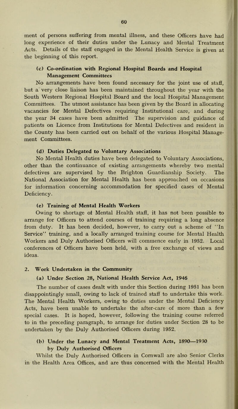 ment of persons suffering from mental illness, and these Ofihcers have had long experience of their duties under the Lunacy and Mental Treatment Acts. Details of the staff engaged in the Mental Health Service is given at the beginning of this report. (c) Co-ordination with Regional Hospital Boards and Hospital Management Committees No arrangements have been found necessary for the joint use of stafi, but a very close liaison has been maintained throughout the year with the South Western Regional Hospital Board and the local Hospital Management Committees. The utmost assistance has been given by the Board in allocating vacancies for Mental Defectives requiring Institutional care, and during the year 34 cases have been admitted The supervision and guidance of patients on Licence from Institutions for Mental Defectives and resident in the County has been carried out on behalf of the various Hospital Manage- ment Committees. (d) Duties Delegated to Voluntary Associations No Mental Health duties have been delegated to Voluntary Associations, other than the continuance of existing arrangements whereby two mental defectives are supervised by the Brighton Guardianship Society. The National Association for Mental Health has been approached on occasions for information concerning accommodation for specified cases of Mental Deficiency. (e) Training of Mental Health Workers Owing to shortage of Mental Health staff, it has not been possible to arrange for Ofhcers to attend courses of training requiring a long absence from duty. It has been decided, however, to carry out a scheme of “In Service” training, and a locally arranged training course for Mental Health Workers and Duly Authorised Ofi&cers will commence early in 1952. Local conferences of Officers have been held, with a free exchange of views and ideas. 2. Work Undertaken in the Community (a) Under Section 28, National Health Service Act, 1946 The number of cases dealt with under this Section during 1951 has been disappointingly small, owing to lack of trained staff to undertake this work. The Mental Health Workers, owing to duties under the Mental Deficiency Acts, have been unable to undertake the after-care of more than a few special cases. It is hoped, however, following the training course referred to in the preceding paragraph, to arrange for duties under Section 28 to be undertaken by the Duly Authorised Officers during 1952. (b) Under the Lunacy and Mental Treatment Acts, 1890—1930 by Duly Authorised Officers Whilst the Duly Authorised Officers in Cornwall are also Senior Clerks in the Health Area Offices, and are thus concerned with the Mental Health