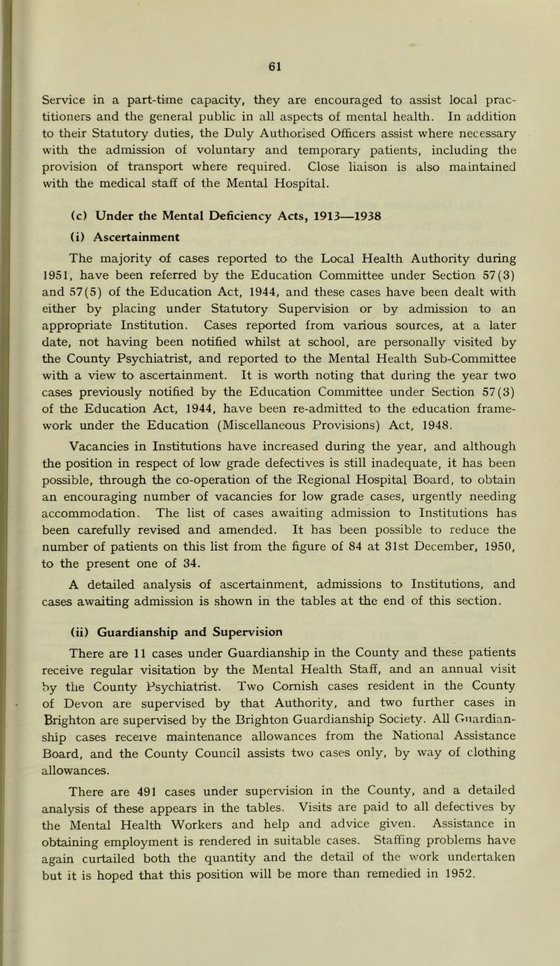 Service in a part-time capacity, they are encouraged to assist local prac- titioners and the general public in all aspects of mental health. In addition to their Statutory duties, the Duly Authorised Ofhcers assist where necessary witli the admission of voluntary and temporary patients, including the provision of transport where required. Close liaison is also maintained witli the medical staff of the Mental Hospital. (c) Under the Mental Deficiency Acts, 1913—1938 (i) Ascertainment The majority of cases reported to the Local Health Authority during 1951, have been referred by the Education Committee under Section 57(3) and 57(5) of the Education Act, 1944, and these cases have been dealt with either by placing under Statutory Supervision or by admission to an appropriate Institution. Cases reported from various sources, at a later date, not having been notified whilst at school, are personally visited by the County Psychiatrist, and reported to the Mental Health Sub-Committee with a view to ascertainment. It is worth noting that during the year two cases previously notified by the Education Committee under Section 57 (3) of the Education Act, 1944, have been re-admitted to the education frame- work under the Education (Miscellaneous Provisions) Act, 1948. Vacancies in Institutions have increased during the year, and although the position in respect of low grade defectives is still inadequate, it has been possible, through the co-operation of the Regional Hospital Board, to obtain an encouraging number of vacancies for low grade cases, urgently needing accommodation. The list of cases awaiting admission to Institutions has been carefully revised and amended. It has been possible to reduce the number of patients on this list from the figure of 84 at 31st December, 1950, to the present one of 34. A detailed analysis of ascertainment, admissions to Institutions, and ca^es awaiting admission is shown in the tables at the end of this section. (ii) Guardianship and Supervision There are 11 cases under Guardianship in the County and these patients receive regfular visitation by the Mental Health Staff, and an annual visit by the County Psychiatrist. Two Cornish cases resident in the County of Devon are supervised by that Authority, and two further cases in Brighton are supervised by the Brighton Guardianship Society. AU Guardian- ship cases receive maintenance allowances from the National Assistance Board, and the County Council assists two cases only, by way of clothing allowances. There are 491 cases under supervision in the County, and a detailed analysis of these appears in the tables. Visits are paid to all defectives by the Mental Health Workers and help and advice given. Assistance in obtaining employment is rendered in suitable cases. Staffing problems have again curtailed both the quantity and the detail of the work undertaken but it is hoped that this position will be more than remedied in 1952.