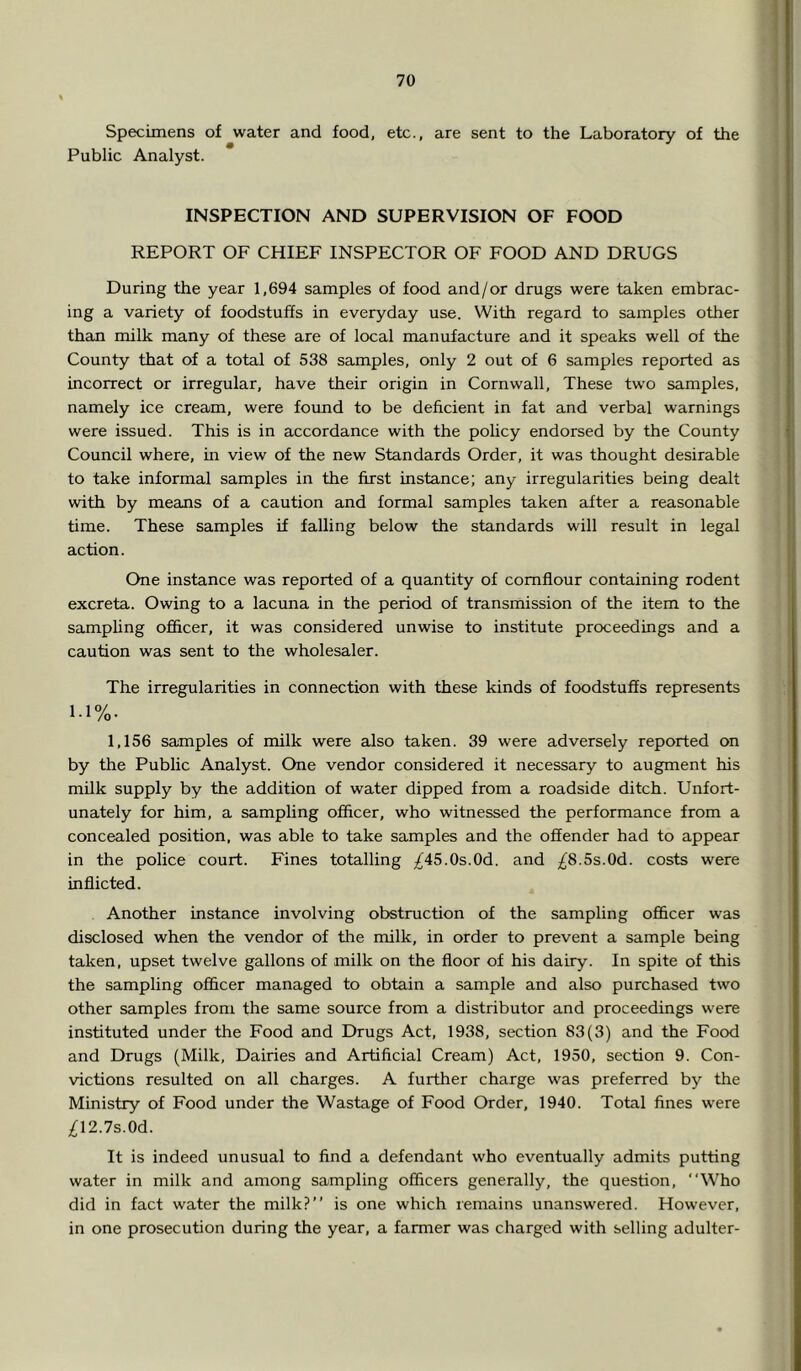 Specimens of water and food, etc., are sent to the Laboratory of the Public Analyst. i i I INSPECTION AND SUPERVISION OF FOOD ! REPORT OF CHIEF INSPECTOR OF FOOD AND DRUGS During the year 1,694 samples of food and/or drugs were taken embrac- ; ing a variety of foodstuffs in everyday use. With regard to samples other than milk many of these are of local manufacture and it speaks well of the ^ County that of a total of 538 samples, only 2 out of 6 samples reported as incorrect or irregular, have their origin in Cornwall, These two samples, namely ice cream, were found to be deficient in fat and verbal warnings were issued. This is in accordance with the pohcy endorsed by the County Council where, m view of the new Standards Order, it was thought desirable to take informal samples in the first instance; any irregularities being dealt with by means of a caution and formal samples taken after a reasonable time. These samples if falling below the standards will result in legal action. One instance was reported of a quantity of cornflour containing rodent excreta. Owing to a lacuna in the period of transmission of the item to the samphng officer, it was considered unwise to institute proceedings and a caution was sent to the wholesaler. The irregularities in connection with these kinds of foodstuffs represents 1.1%. 1,156 samples of milk were also taken. 39 were adversely reported on by the Public Analyst. One vendor considered it necessary to augment his milk supply by the addition of water dipped from a roadside ditch. Unfort- unately for him, a sampling officer, who witnessed the performance from a concealed position, was able to take samples and the offender had to appear in the police court. Fines totalling /45.0s.0d. and ;/^8.5s.0d. costs were inflicted. Another instance involving obstruction of the sampling oflScer was disclosed when the vendor of the milk, in order to prevent a sample being taken, upset twelve gallons of milk on the floor of his dairy. In spite of this the sampling officer managed to obtain a sample and also purchased two other samples from the same source from a distributor and proceedings were instituted under the Food and Drugs Act, 1938, section 83(3) and the Food and Drugs (Milk, Dairies and Artificial Cream) Act, 1950, section 9. Con- victions resulted on all charges. A further charge was preferred by the Ministry of Food under the Wastage of Food Order, 1940. Total fines were IM.ls.Od.. It is indeed unusual to find a defendant who eventually admits putting water in milk and among sampling officers generally, the question, “Who did in fact water the milk?” is one which remains unanswered. However, in one prosecution during the year, a farmer was charged with selling adulter-