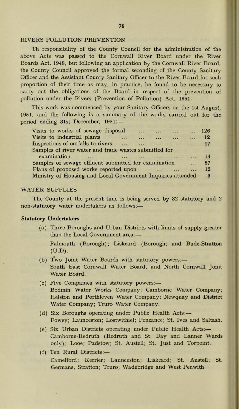 RIVERS POLLUTION PREVENTION Th responsibility of the County Council for the administration of the above Acts was passed to the Cornwall River Board under the River Boards Act, 1948, but following an application by the Cornwall River Board, the County Council approved the formal seconding of the County Sanitary Officer and the Assistant County Sanitary Officer to the River Board for such proportion of their time as may, in practice, be found to be necessary to carry out the obligations of the Board in respect of the prevention of pollution under the Rivers (Prevention of Pollution) Act, 1951. This work was commenced by your Sanitary Ofl&cers on the 1st August, 1951, and the following is a summary of the works carried out for the period ending 31st December, 1951:— Visits to works of sewage disposal ... ... ... ... 126 Visits to industrial plants ... ... ... ... ... 12 Inspections of outfalls to rivers ... ... ... ... ... 17 Samples of river water and trade wastes submitted for examination ... ... ... ... ... ... 14 Samples of sewage effluent submitted for examination ... 87 Plans of proposed works reported upon ... ... ... 12 Ministry of Housing and Local Government Inquiries attended 3 WATER SUPPLIES The County at the present time is being served by 32 statutory and 2 non-statutory water undertakers as follows:— Statutory Undertakers (a) Three Boroughs and Urban Districts with limits of supply greater than the Local Government area:— Falmouth (Borough); Liskeard (Borough; and Bude-Stratton (U.D). (b) 'fv/o Joint Water Boards with statutory powers:— South East Cornwall Water Board, and North Cornwall Joint Water Board. (c) Five Companies with statutory powers:— Bodmin Water Works Company; Camborne Water Company; Helston and Porthleven Water Company; Newquay and District Water Company; Truro Water Company. (d) Six Boroughs operating under Public Health Acts:— Fowey; Launceston; Lostwithiel; Penzance; St. Ives and Saltash. (e) Six Urban Districts operating under Public Health Acts:— Cambome-Redruth (Redruth and St. Day and Lanner Wards only); Looe; Padstow; St. Austell; St. Just and Torpoint. (f) Ten Rural Districts:— Camelford; Kerrier; Launceston; Liskeard; St. Austell; St. Germans, Stratton; Truro; Wadebridge and West Penwith.
