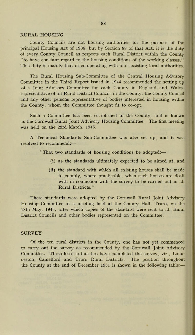 RURAL HOUSING County Councils are not housing authorities for the purpose of the principal Housing Act of 1936, but bj’- Section 88 of that Act, it is the duty of every County Council as respects each Rural District within the County “to have constant regard to the housing conditions of the working classes.’’ This duty is mainly that of co-operating with and assisting local authorities. The Rural Housing Sub-Committee of the Central Housing Advisory Committee in the Third Report issued in 1944 recommended the setting up of a Joint Advisory Committee for each County in England and Wales representative of all Rural District Councils in the County, the County Council and any other persons representative of bodies interested in housing within the County, whom the Committee thought fit to co-opt. Such a Committee has been established in the County, and is known as the Cornwall Rural Joint Advisory Housing Committee. The first meeting was held on the 23rd March, 1945. A Technical Standards Sub-Committee was also set up, and it was resolved to recommend;— “That two standards of housing conditions be adopted:— (i) as the standards ultimately expected to be aimed at, and (ii) the standard with which all existing houses shall be made to comply, where practicable, when such houses are dealt with in connexion with the survey to be carried out in all Rural Districts.’’ These standards were adopted by the Cornwall Rural Joint Advisory Housing Committee at a meeting held at the County Hall, Truro, on the 18th May, 1945, after which copies of the standard were sent to all Rural District Councils and other bodies represented on the Committee. SURVEY Of the ten rural districts in the County, one has not yet commenced to carry out the survey as recommended by the Cornwall Joint Advisory Committee. Three local authorities have completed the suivey, viz., Laun- ceston, Camelford and Truro Rural Districts. The position throughout the County at the end of December 1951 is shown in the following table:—