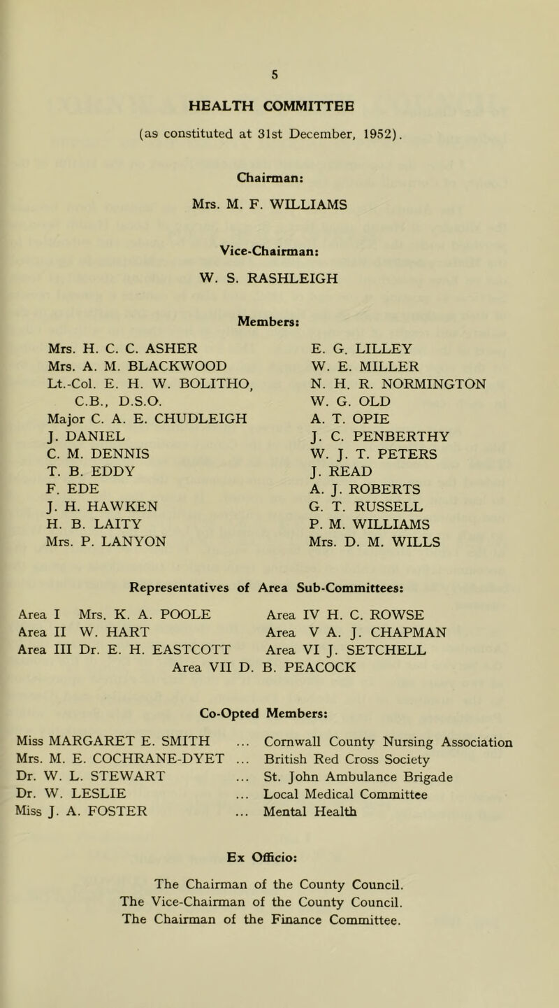 HEALTH COMMITTEE (as constituted at 31st December, 1952). Chairman: Mrs. M. F. WILLIAMS Vice-Chairman: W. S. RASHLEIGH Members: Mrs. H. C. C. ASHER Mrs. A. M. BLACKWOOD Lt.-Col. E. H. W. BOLITHO, C.B., D.S.O. Major C. A. E. CHUDLEIGH J. DANIEL C. M. DENNIS T. B. EDDY F. EDE J. H. HAWKEN H. B. LAITY Mrs. P. LAN YON E. G. LILLEY W. E. MILLER N. H. R. NORMINGTON W. G. OLD A. T. OPIE J. C. PENBERTHY W. J. T. PETERS J. READ A. J. ROBERTS G. T. RUSSELL P. M. WILLIAMS Mrs. D. M. WILLS Representatives of Area Sub-Committees: Area I Mrs. K. A. POOLE Area IV H. C. ROWSE Area II W. HART Area V A. J. CHAPMAN Area III Dr. E. H. EASTCOTT Area VI J. SETCHELL Area VII D. B. PEACOCK Co-Opted Members: Miss MARGARET E. SMITH Mrs. M. E. COCHRANE-DYET .. Dr. W. L. STEWART Dr. W. LESLIE Miss J. A. FOSTER Cornwall County Nursing Association British Red Cross Society St. John Ambulance Brigade Local Medical Committee Mental Health Ex Officio: The Chairman of the County Council. The Vice-Chairman of the County Council. The Chairman of the Finance Committee.