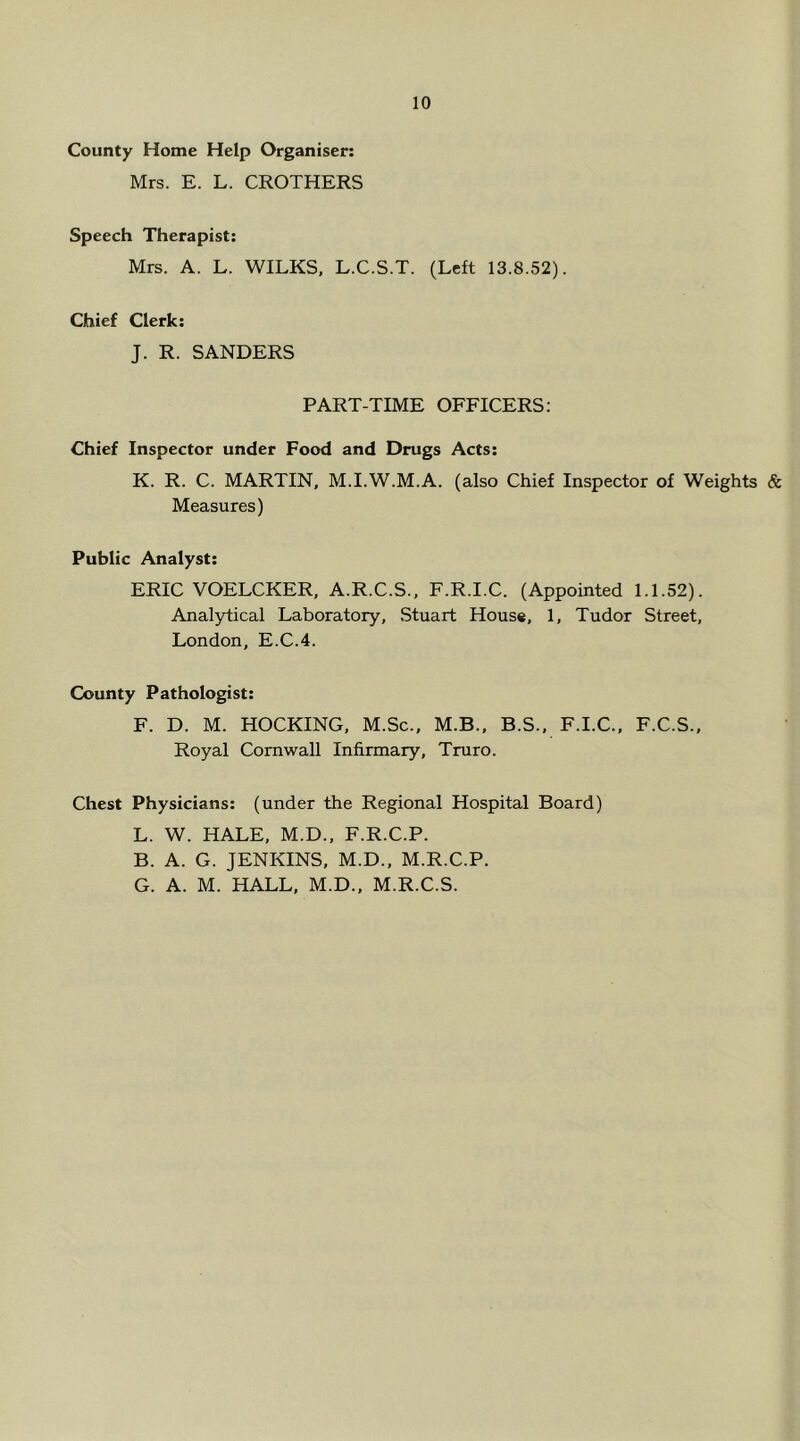 County Home Help Organiser; Mrs. E. L. CROTHERS 10 Speech Therapist: Mrs. A. L. WILKS. L.C.S.T. (Left 13.8.52). Chief Clerk: J. R. SANDERS PART-TIME OFFICERS: Chief Inspector under Food and Drugs Acts; K. R. C. MARTIN, M.I.W.M.A. (also Chief Inspector of Weights & Measures) Public Analyst: ERIC VOELCKER, A.R.C.S., F.R.I.C. (Appointed 1.1.52). Analytical Laboratory, Stuart House, 1, Tudor Street, London, E.C.4. County Pathologist: F. D. M. HOCKING, M.Sc., M.B., B.S.. F.I.C., F.C.S.. Royal Cornwall Infirmary, Truro. Chest Physicians: (under the Regional Hospital Board) L. W. HALE, M.D., F.R.C.P. B. A. G. JENKINS, M.D., M.R.C.P. G. A. M. HALL, M.D., M.R.C.S.