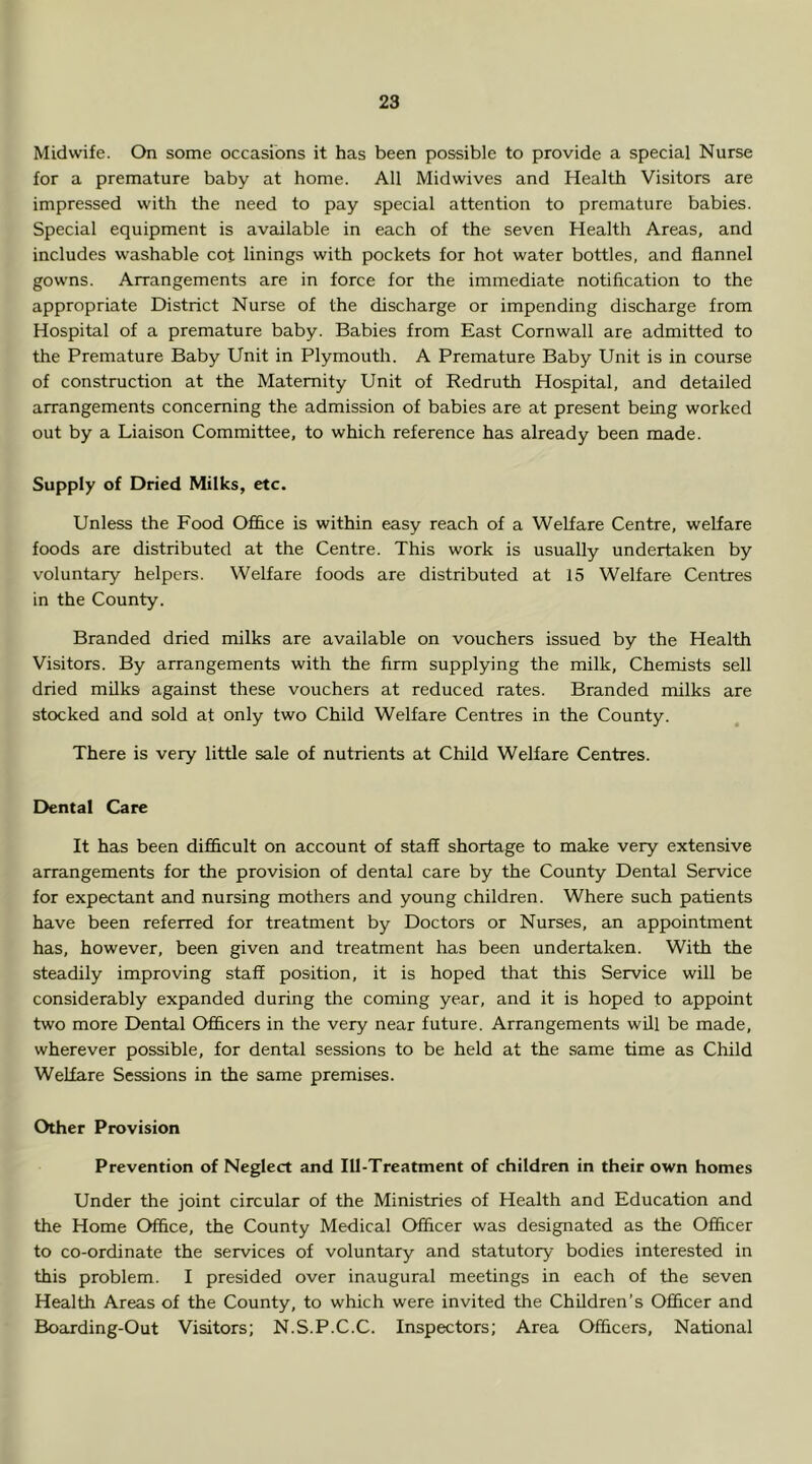 Midwife. On some occasions it has been possible to provide a special Nurse for a premature baby at home. All Midwives and Health Visitors are impressed with the need to pay special attention to premature babies. Special equipment is available in each of the seven Health Areas, and includes washable cot linings with pockets for hot water bottles, and flannel gowns. Arrangements are in force for the immediate notification to the appropriate District Nurse of the discharge or impending discharge from Hospital of a premature baby. Babies from East Cornwall are admitted to the Premature Baby Unit in Plymouth. A Premature Baby Unit is in course of construction at the Maternity Unit of Redruth Hospital, and detailed arrangements concerning the admission of babies are at present being worked out by a Liaison Committee, to which reference has already been made. Supply of Dried Milks, etc. Unless the Food Ofhce is within easy reach of a Welfare Centre, welfare foods are distributed at the Centre. This work is usually undertaken by voluntary helpers. Welfare foods are distributed at 15 Welfare Centres in the County. Branded dried milks are available on vouchers issued by the Health Visitors. By arrangements with the firm supplying the milk. Chemists sell dried milks against these vouchers at reduced rates. Branded milks are stocked and sold at only two Child Welfare Centres in the County. There is very little sale of nutrients at Child Welfare Centres. Dental Care It has been difficult on account of staff shortage to make very extensive arrangements for the provision of dental care by the County Dental Service for expectant and nursing mothers and young children. Where such patients have been referred for treatment by Doctors or Nurses, an appointment has, however, been given and treatment has been undertaken. With the steadily improving staff position, it is hoped that this Service will be considerably expanded during the coming year, and it is hoped to appoint two more Dental Officers in the very near future. Arrangements will be made, wherever possible, for dental sessions to be held at the same time as Child Welfare Sessions in the same premises. Other Provision Prevention of Neglect and Ill-Treatment of children in their own homes Under the joint circular of the Ministries of Health and Education and the Home Office, the County Medical Officer was designated as the Officer to co-ordinate the services of voluntary and statutory bodies interested in this problem. I presided over inaugural meetings in each of the seven Health Areas of the County, to which were invited the Children’s Officer and Boarding-Out Visitors; N.S.P.C.C. Inspectors; Area Officers, National