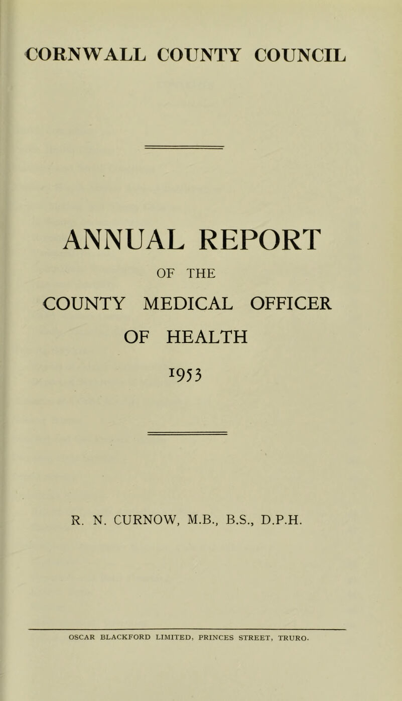CORNWALL COUNTY COUNCIL ANNUAL REPORT OF THE COUNTY MEDICAL OFFICER OF HEALTH 1953 R. N. CURNOW, M.B., B.S., D.P.H. OSCAR BLACKFORD LIMITED, PRINCES STREET, TRURO.