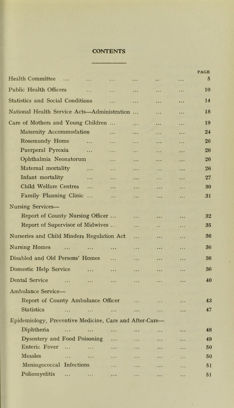 CONTENTS PAGE Health Committee ... ... ... ... ... ... 5 Public Health Officers ... ... ... ... ... 10 Statistics and Social Conditions ... ... ... ... 14 National Health Servdce Acts—Administration ... ... ... 18 Care of Mothers and Young Children ... ... ... ... 19 Maternity Accommodation ... ... ... .... 24 Rosemundy Home ... ... ... .... ... 26 Puerperal Pyrexia ... ... ... ... ... 26 Ophthalmia Neonatorum ... ... ... ... 26 Maternal mortality .... ... ... ... ... 26 Infant mortality ... ... ... ... ... 27 Child Welfare Centres ... ... ... ... ... 30 Family Planning Clinic ... ... ... ... ... 31 Nursing Services— Report of County Nursing Officer ... ... ... ... 32 Report of Supervisor of Mid wives ... ... ... ... 35 Nurseries and Child Minders Regulation Act ... ... ... 36 Nursing Homes ... ... ... ... ... ... 36 Disabled and Old Persons’ Homes ... ... ... ... 36 Domestic Help Service .... ... ... ... ... 36 Dental Service ... ... ... ... ... ... 40 Ambulance Service— Report of County Ambulance Officer ... ... ... 43 Statistics ... ... ... ... ... .... 47 Epidemiology, Preventive Medicine, Care and After-Care— Diphtheria .... ... ... ... ... ... 48 Dysentery and Food Poisoning .... ... ... ... 49 Enteric Fever ... ... ... ... ... ... 50 Measles ... ... ... ... ... ... 50 Meningococcal Infections ... ... ... ... 5i Poliomyelitis ... ... .... ... ... ... 5i