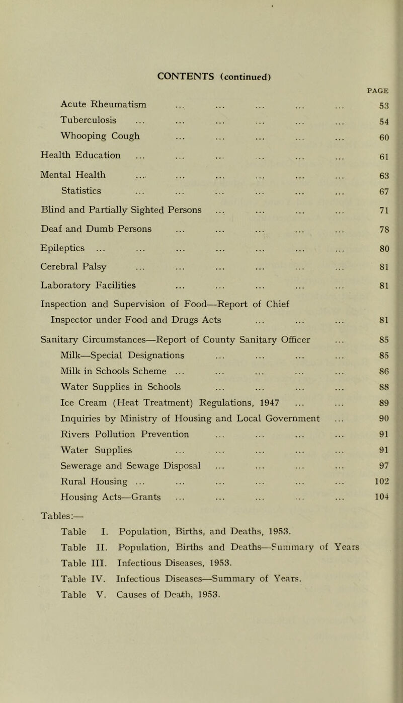 CONTENTS (continued) PAGE Acute Rheumatism ... ... ... ... ... 53 Tuberculosis ... ... ... ... ... ... 54 Whooping Cough ... ... ... ... ... 60 Health Education ... ... ... .. ... ... 61 Mental Health .... ... ... ... ... ... 63 Statistics ... ... ... ... ... ... 67 Blind and Partially Sighted Persons ... ... ... ... 71 Deaf and Dumb Persons ... ... ... ... ... 78 Epileptics ... ... ... ... ... ... ... 80 Cerebral Palsy ... ... ... ... ... ... 81 Laboratory Facilities ... ... ... ... ... 81 Inspection and Supervision of Food—Report of Chief Inspector under Food and Drugs Acts ... ... ... 81 Sanitary Circumstances—Report of County Sanitary Officer ... 85 Milk—Special Designations ... ... ... ... 85 Milk in Schools Scheme ... ... ... ... ... 86 Water Supplies in Schools ... ... ... ... 88 Ice Cream (Heat Treatment) Regulations, 1947 ... ... 89 Inquiries by Ministry of Housing and Local Government ... 90 Rivers Pollution Prevention ... ... ... ... 91 Water Supplies ... ... ... ... ... 91 Sewerage and Sewage Disposal ... ... ... ... 97 Rural Housing ... ... ... ... ... ... 102 Housing Acts—Grants ... ... ... ... ... 104 Tables:— Table I. Population, Births, and Deaths, 1953. Table H. Population, Births and Deaths—Sum maty of Years Table HI. Infectious Diseases, 1953. Table IV. Infectious Diseases—Summary of Years.