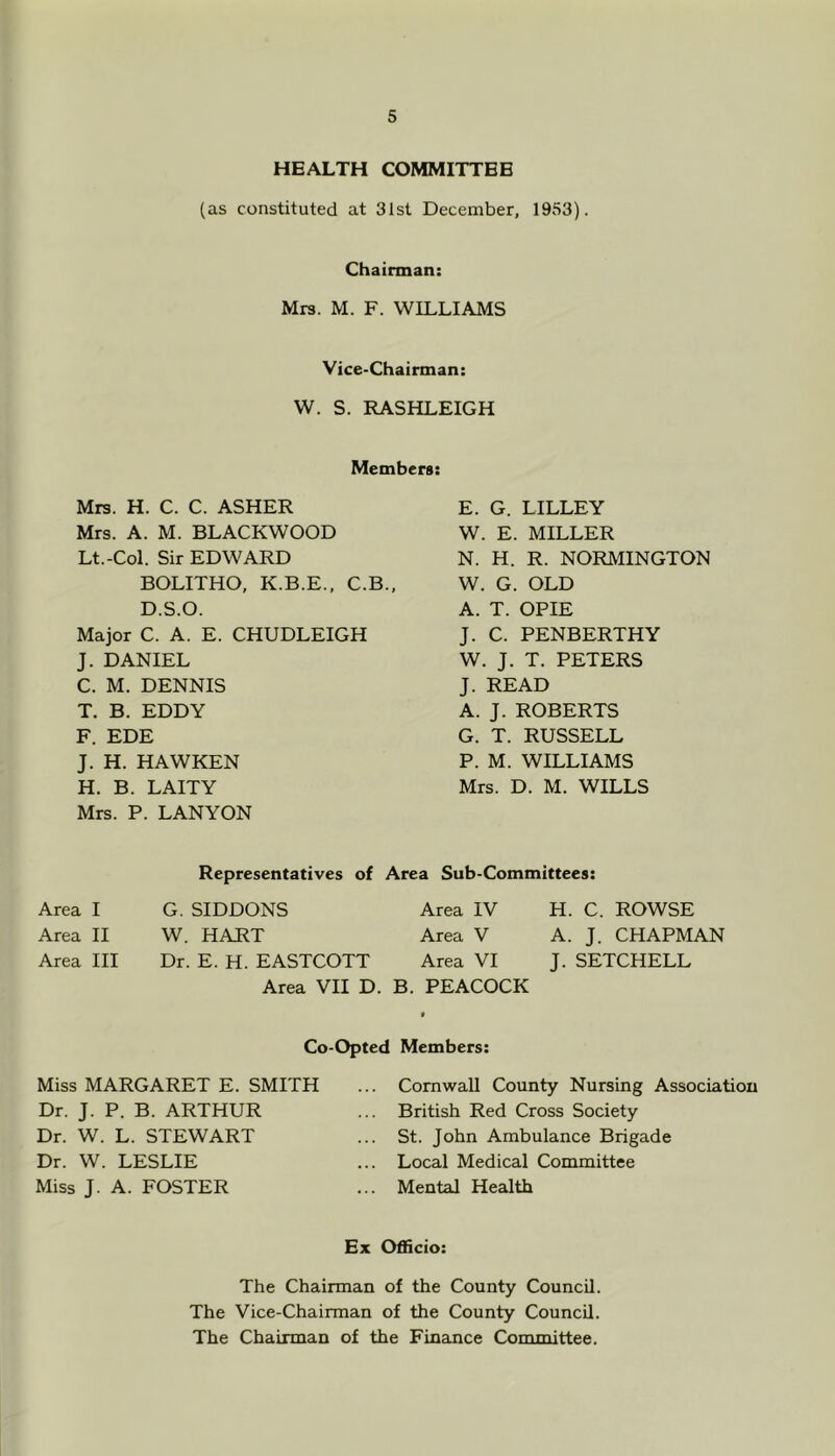 HEALTH COMMITTEE (as constituted at 31st December, 1953). Chairman: Mrs. M. F. WILLIAMS Vice-Chairman: W. S. RASHLEIGH Members: Mrs. H. C. C. ASHER Mrs. A. M. BLACKWOOD Lt.-Col. Sir EDWARD BOLITHO, K.B.E., C.B., D.S.O. Major C. A. E. CHUDLEIGH J. DANIEL C. M. DENNIS T. B. EDDY F. EDE J. H. HAWKEN H. B. LAITY Mrs. P. LANYON E. G. LILLEY W. E. MILLER N. H. R. NORMINGTON W. G. OLD A. T. OPIE J. C. PENBERTHY W. J. T. PETERS J. READ A. J. ROBERTS G. T. RUSSELL P. M. WILLIAMS Mrs. D. M. WILLS Area I Area II Area III Representatives of Area Sub-Committees: G. SIDDONS Area IV H. C. ROWSE W. HART Area V A. J. CHAPMAN Dr. E. H. EASTCOTT Area VI J. SETCHELL Area VII D. B. PEACOCK Co-Opted Members: Miss MARGARET E. SMITH Dr. J. P. B. ARTHUR Dr. W. L. STEWART Dr. W. LESLIE Miss J. A. FOSTER Cornwall County Nursing Association British Red Cross Society St. John Ambulance Brigade Local Medical Committee Mental Health Ex Officio: The Chairman of the County Council. The Vice-Chairman of the County Council. The Chairman of the Finance Committee.