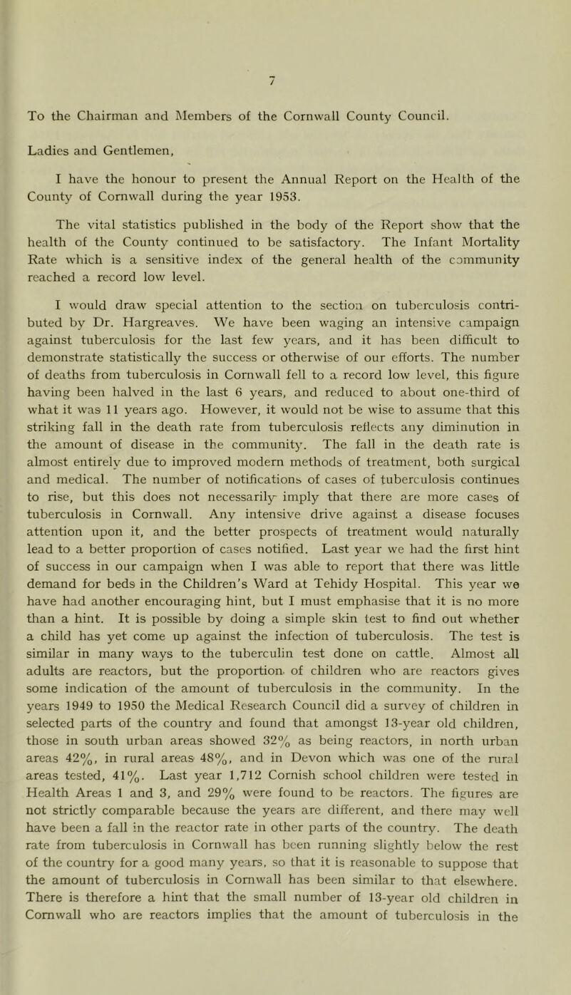 Ladies and Gentlemen, I have the honour to present the Annual Report on the Health of the County of Cornwall during the year 1953. The vital statistics published in the body of the Report show that the health of the County continued to be satisfactory. The Infant Mortality Rate which is a sensitive index of the general health of the community reached a record low level. I would draw special attention to the section on tuberculosis contri- buted by Dr. Hargreaves. We have been waging an intensive campaign against tuberculosis for the last few years, and it has been difficult to demonstrate statistically the success or otherwise of our efforts. The number of deaths from tuberculosis in Cornwall fell to a record low level, this figure having been halved in the last 6 years, and reduced to about one-third of what it was 11 years ago. However, it would not be wise to assume that this striking fall in the death rate from tuberculosis reflects any diminution in the amount of disease in the community. The fall in the death rate is almost entirely due to improved modern methods of treatment, both surgical and medical. The number of notifications of cases of tuberculosis continues to rise, but this does not necessarily imply that there are more cases of tuberculosis in Cornwall. Any intensive drive against a disease focuses attention upon it, and the better prospects of treatment would naturally lead to a better proportion of cases notified. Last year we had the first hint of success in our campaign when I was able to report that there was little demand for beds in the Children’s Ward at Tehidy Hospital. This year we have had another encouraging hint, but I must emphasise that it is no more tlian a hint. It is possible by doing a simple skin test to find out whether a child has yet come up against the infection of tuberculosis. The test is similar in many ways to the tuberculin test done on cattle. Almost all adults are reactors, but the proportion, of children who are reactors gives some indication of the amount of tuberculosis in the community. In the years 1949 to 1950 the Medical Research Council did a survey of children in selected parts of the country and found that amongst 13-year old children, those in south urban areas showed 32% as being reactors, in north urban areas 42%, in rural areas 48%, and in Devon which was one of the rural areas tested, 41%. Last year 1,712 Cornish school children were tested in Health Areas 1 and 3, and 29% were found to be reactors. The figures are not strictly comparable because the years are different, and there may well have been a fall in the reactor rate in other parts of the country. The death rate from tuberculosis in Cornwall has been running slightly below the rest of the country for a good many years, so that it is reasonable to suppose that the amount of tuberculosis in Cornwall has been similar to that elsewhere. There is therefore a hint that the small number of 13-year old children in Cornwall who are reactors implies that the amount of tuberculosis in the