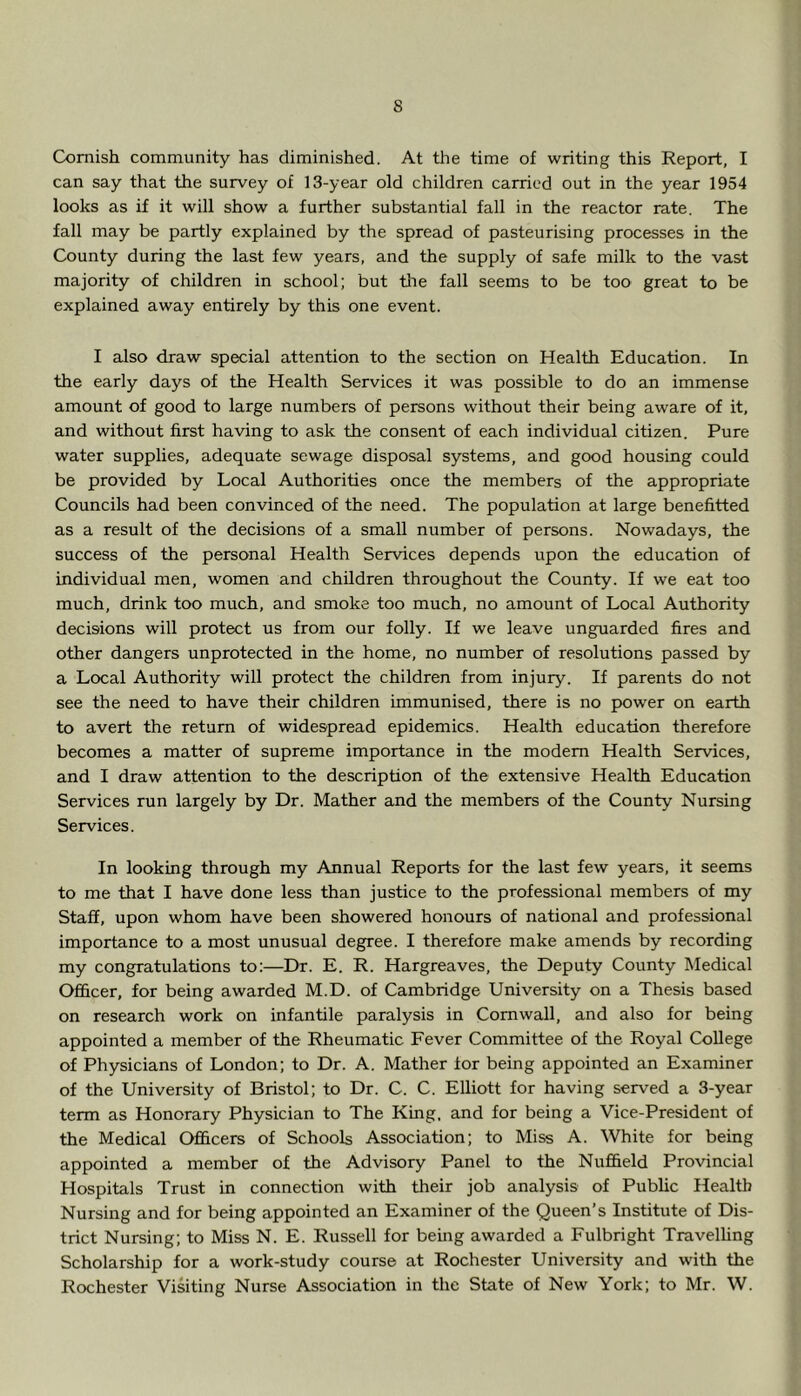 Cornish community has diminished. At the time of writing this Report, I can say that the survey of 13-year old children carried out in the year 1954 looks as if it will show a further substantial fall in the reactor rate. The fall may be partly explained by the spread of pasteurising processes in the County during the last few years, and the supply of safe milk to the vast majority of children in school; but tlie fall seems to be too great to be explained away entirely by this one event. I also draw special attention to the section on Health Education. In the early days of the Health Services it was possible to do an immense amount of good to large numbers of persons without their being aware of it, and without first having to ask the consent of each individual citizen. Pure water supplies, adequate sewage disposal systems, and good housing could be provided by Local Authorities once the members of the appropriate Councils had been convinced of the need. The population at large benefitted as a result of the decisions of a small number of persons. Nowadays, the success of the personal Health Services depends upon the education of individual men, women and children throughout the County. If we eat too much, drink too much, and smoke too much, no amount of Local Authority decisions will protect us from our folly. If we leave unguarded fires and other dangers unprotected in the home, no number of resolutions passed by a Local Authority will protect the children from injury. If parents do not see the need to have their children immunised, there is no power on earth to avert the return of widespread epidemics. Health education therefore becomes a matter of supreme importance in the modem Health Services, and I draw attention to the description of the extensive Health Education Services run largely by Dr. Mather and the members of the County Nursing Services. In looking through my Annual Reports for the last few years, it seems to me that I have done less than justice to the professional members of my Staff, upon whom have been showered honours of national and professional importance to a most unusual degree. I therefore make amends by recording my congratulations to:—Dr. E. R. Hargreaves, the Deputy County Medical Officer, for being awarded M.D. of Cambridge University on a Thesis based on research work on infantile paralysis in Cornwall, and also for being appointed a member of the Rheumatic Fever Committee of the Royal College of Physicians of London; to Dr. A. Mather lor being appointed an Examiner of the University of Bristol; to Dr. C. C. Elliott for having served a 3-year term as Honorary Physician to The King, and for being a Vice-President of the Medical Officers of Schools Association; to Miss A. White for being appointed a member of the Advisory Panel to the Nuffield Provincial Hospitals Trust in connection with their job analysis of Public Health Nursing and for being appointed an Examiner of the Queen's Institute of Dis- trict Nursing; to Miss N. E. Russell for being awarded a Fulbright Travelhng Scholarship for a work-study course at Rochester University and with the Rochester Visiting Nurse Association in the State of New York; to Mr. W.