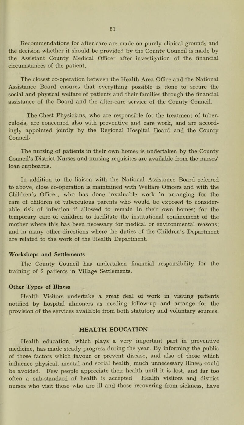 Recommendations for after-care are made on purely clinical grounds and the decision whether it should be provided by the County Council is made by the Assistant County Medical Officer after investigation of the financial circumstances of the patient. The closest co-operation between the Health Area Office and the National Assistance Board ensures that everything possible is done to secure the social and physical welfare of patients and their families through the financial assistance of the Board and the after-care service of the County Council. The Chest Physicians, who are responsible for the treatment of tuber- culosis, are concerned also with preventive and care work, and are accord- ingly appointed jointly by the Regional Hospital Board and the County Council- The nursing of patients in their own homes is undertaken by the County Council’s District Nurses and nursing requisites are available from the nurses’ loan cupboards. In addition to the liaison with the National Assistance Board referred to above, close co-operation is maintained with Welfare Officers and with the Children’s Officer, who has done invaluable work in arranging for the care of children of tuberculous parents who would be exposed to consider- able risk of infection if allowed to remain in their own homes; for the temporary care of children to facilitate the institutional confinement of the mother where this has been necessary for medical or environmental reasons; and in many other directions where the duties of the Children’s Department are related to the work of the Health Department. Workshops and Settlements The County Council has undertaken financial responsibility for the training of 5 patients in Village Settlements. Other Types of Illness Health Visitors undertake a great deal of work in visiting patients notified by hospital almoners as needing follow-up and arrange for the provision of the services available from both statutory and voluntary sources. HEALTH EDUCATION Health education, which plays a very important part in preventive medicine, has made steady progress during the year. By informing the public of those factors which favour or prevent disease, and also of those which influence physical, mental and social health, much unnecessary iUness could be avoided. Few people appreciate their health until it is lost, and far too often a sub-standard of health is accepted. Health visitors and district nurses who visit those who are ill and those recovering from sickness, have