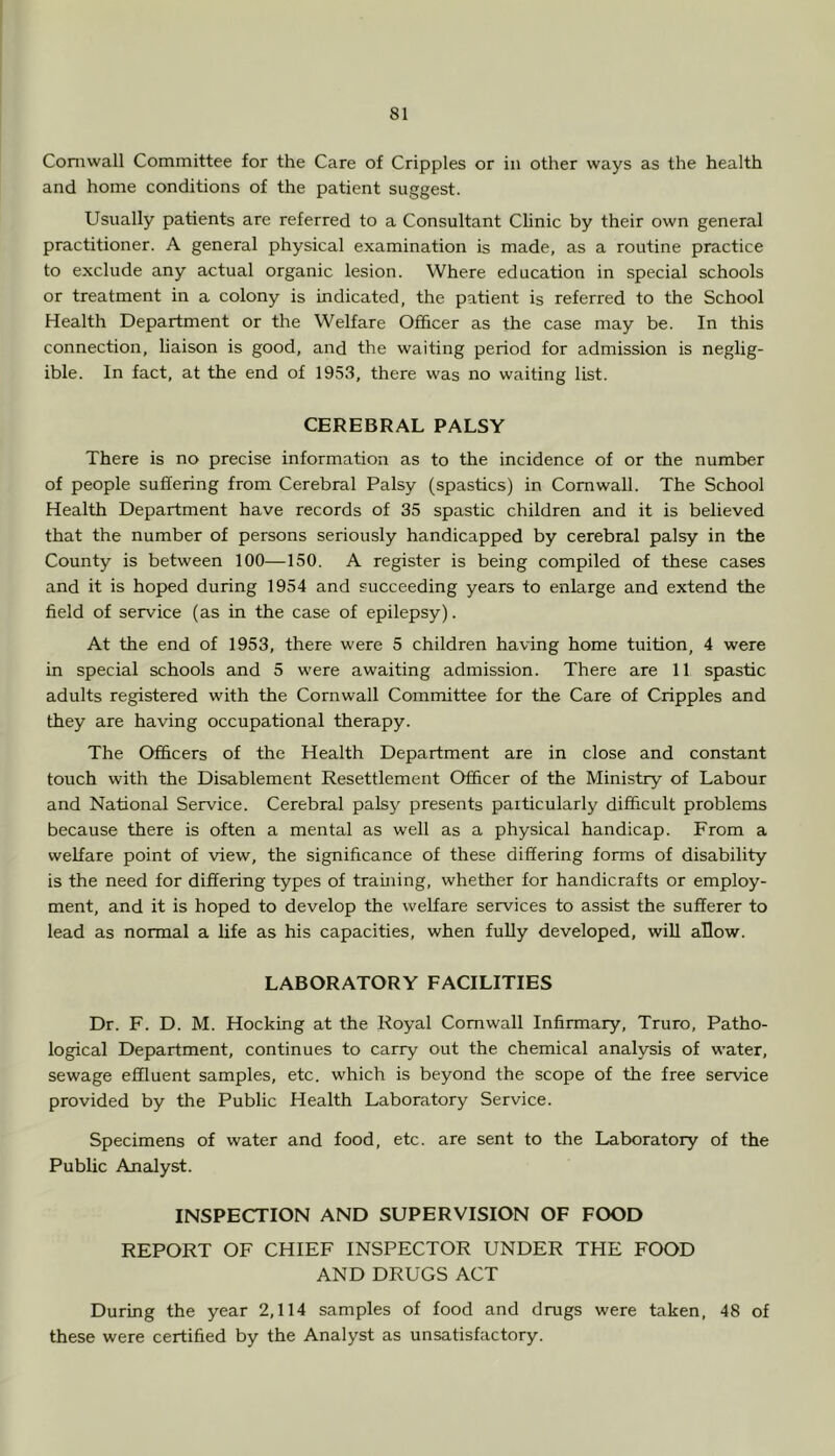 Cornwall Committee for the Care of Cripples or in other ways as the health and home conditions of the patient suggest. Usually patients are referred to a Consultant Clinic by their own general practitioner. A general physical examination is made, as a routine practice to exclude any actual organic lesion. Where education in special schools or treatment in a colony is indicated, the patient is referred to the School Health Department or the Welfare Officer as the case may be. In this connection, liaison is good, and the waiting period for admission is neglig- ible. In fact, at the end of 1953, there was no waiting list. CEREBRAL PALSY There is no precise information as to the incidence of or the number of people suffering from Cerebral Palsy (spastics) in Cornwall. The School Health Department have records of 35 spastic children and it is believed that the number of persons seriously handicapped by cerebral palsy in the County is between 100—150. A register is being compiled of these cases and it is hoped during 1954 and succeeding years to enlarge and extend the field of service (as in the case of epilepsy). At the end of 1953, there were 5 children having home tuition, 4 were in special schools and 5 were awaiting admission. There are 11 spastic adults registered with the Cornwall Committee for the Care of Cripples and they are having occupational therapy. The Officers of the Health Department are in close and constant touch with the Disablement Resettlement Officer of the Ministry of Labour and National Service. Cerebral palsy presents particularly difficult problems because there is often a mental as well as a physical handicap. From a welfare point of view, the significance of these differing forms of disability is the need for differing types of framing, whether for handicrafts or employ- ment, and it is hoped to develop the welfare services to assist the sufferer to lead as normal a fife as his capacities, when fully developed, will allow. LABORATORY FACILITIES Dr. F. D. M. Hocking at the Royal Cornwall Infirmary, Truro, Patho- logical Department, continues to carry oirt the chemical analysis of water, sewage effluent samples, etc. which is beyond the scope of the free ser^ce provided by the Public Health Laboratory Service. Specimens of water and food, etc. are sent to the Laboratory of the Public Analyst. INSPECTION AND SUPERVISION OF FOOD REPORT OF CHIEF INSPECTOR UNDER THE FOOD AND DRUGS ACT During the year 2,114 samples of food and drugs were taken, 48 of these were certified by the Analyst as unsatisfactory.