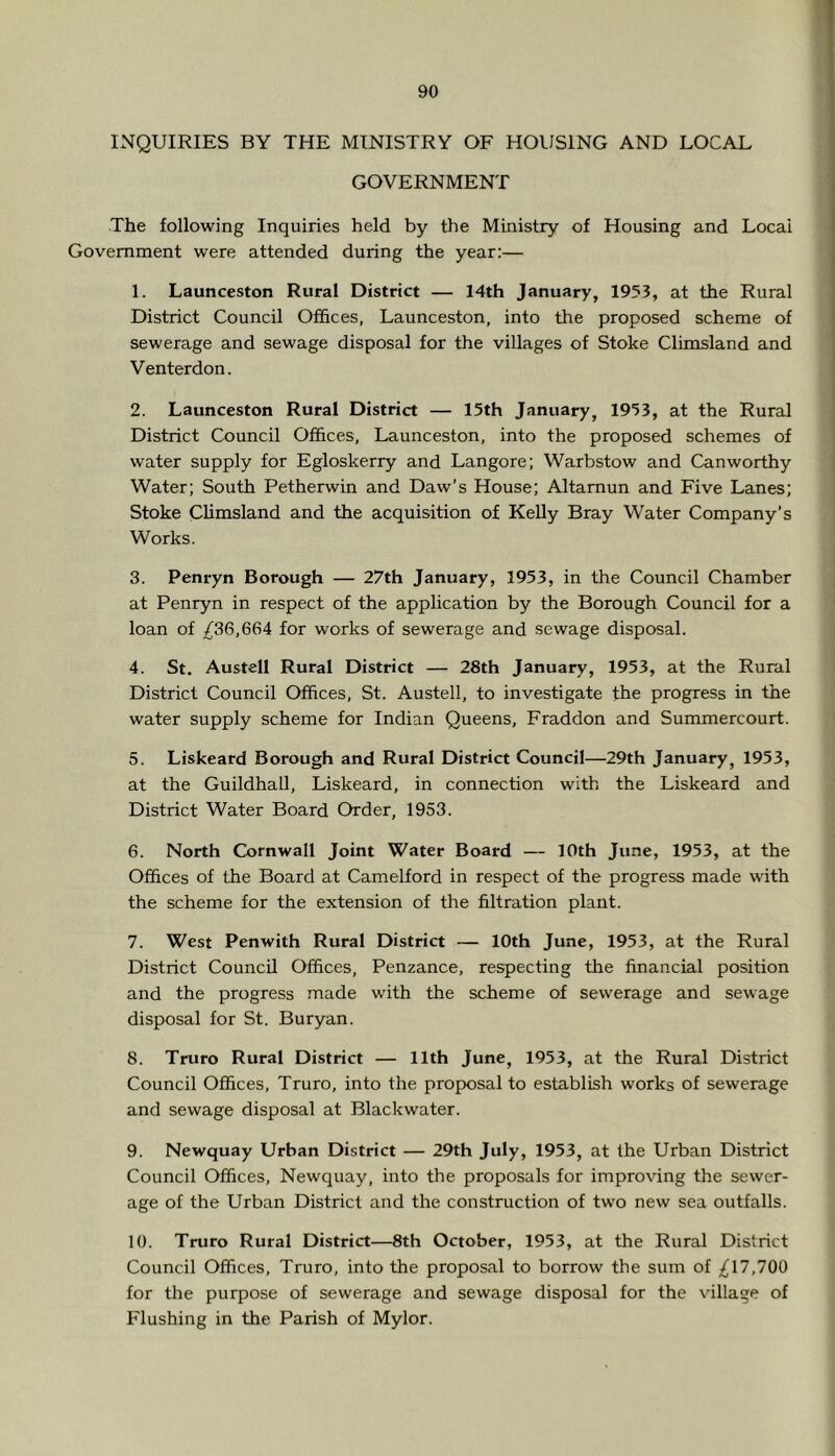 INQUIRIES BY THE MINISTRY OF HOUSING AND LOCAL GOVERNMENT The following Inquiries held by the Ministry of Housing and Local Government were attended during the year:— 1. Launceston Rural District — 14th January, 1953, at the Rural District Council Offices, Launceston, into tire proposed scheme of sewerage and sewage disposal for the villages of Stoke Climsland and Venterdon. 2. Launceston Rural District — 15th January, 1953, at the Rural District Council Offices, Launceston, into the proposed schemes of water supply for Egloskerry and Langore; Warbstow and Canworthy Water; South Petherwin and Daw’s House; Altamun and Five Lanes; Stoke Climsland and the acquisition of Kelly Bray Water Company’s Works. 3. Penryn Borough — 27th January, 1953, in the Council Chamber at Penryn in respect of the application by the Borough Council for a loan of ;^36,664 for works of sewerage and sewage disposal. 4. St. Austell Rural District — 28th January, 1953, at the Rural District Council Offices, St. Austell, to investigate the progress in the water supply scheme for Indian Queens, Fraddon and Summercourt. 5. Liskeard Borough and Rural District Council—29th January, 1953, at the Guildhall, Liskeard, in connection with the Liskeard and District Water Board Order, 1953. 6. North Cornwall Joint Water Board — 10th June, 1953, at the Offices of the Board at Camelford in respect of the progress made with the scheme for the extension of the filtration plant. 7. West Penwith Rural District — 10th June, 1953, at the Rural District Council Offices, Penzance, respecting the financial position and the progress made with the scheme of sewerage and sewage disposal for St. Buryan. 8. Truro Rural District — 11th June, 1953, at the Rural District Council Offices, Truro, into the proposal to establish works of sewerage and sewage disposal at Blackwater. 9. Newquay Urban District — 29th July, 1953, at the Urban District Council Offices, Newquay, into the proposals for improving the sewer- age of the Urban District and the construction of two new sea outfalls. 10. Truro Rural District—8th October, 1953, at the Rural District Council Offices, Truro, into the proposal to borrow the sum of ;^17,700 for the purpose of sewerage and sewage disposal for the village of Flushing in the Parish of Mylor.