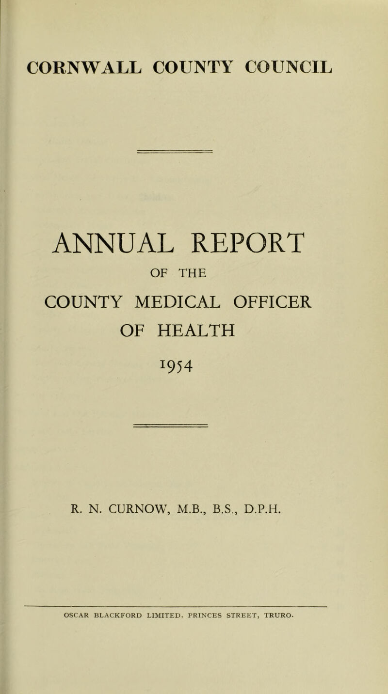 CORNWALL COUNTY COUNCIL ANNUAL REPORT OF THE COUNTY MEDICAL OFFICER OF HEALTH 1954 R. N. CURNOW, M.B., B.S., D.P.H. OSCAR BLACKFORD LIMITED, PRINCES STREET, TRURO.