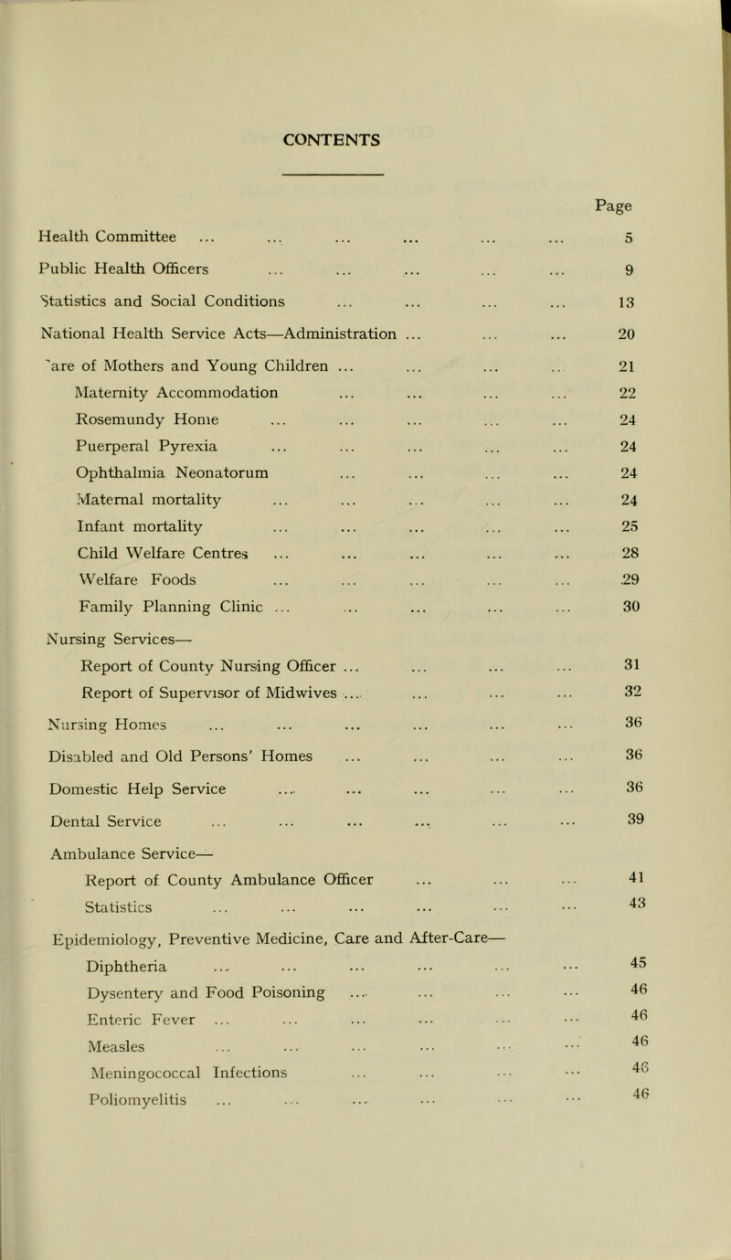 CONTENTS Page Health Committee ... ... ... ... ... ... 5 Public Health Officers ... ... ... ... ... 9 Statistics and Social Conditions ... ... ... ... 13 National Health Service Acts—Administration ... ... ... 20 'are of Mothers and Young Children ... ... ... ... 21 Maternity Accommodation ... ... ... ... 22 Rosemundy Home ... ... ... ... ... 24 Puerperal Pyrexia ... ... ... ... ... 24 Ophthalmia Neonatorum ... ... ... ... 24 Maternal mortality ... ... ... ... ... 24 Infant mortahty ... ... ... ... ... 25 Child Welfare Centres ... ... ... ... ... 28 Welfare Foods ... ... ... ... ... .29 Family Planning Clinic ... ... ... ... ... 30 Nursing Services— Report of County Nursing Officer ... ... ... ... 31 Report of Supervisor of Midwives .... ... ... ... 32 Nursing Homes ... ... ... ... ... ... 36 Disabled and Old Persons’ Homes ... ... ... ... 36 Domestic Help Service .... ... ... ... ... 36 Dental Service ... ... ... ... ... ... 39 Ambulance Service— Report of County Ambulance Officer ... ... ... 41 Statistics ... ... ... ... ... 43 Epidemiology, Preventive Medicine, Care and After-Care— Diphtheria ... ... ... ... ... ••• 45 Dysentery and Food Poisoning .... ... ... ••• 46 Enteric Fever ... ... ... ••• .. ••• Measles ... ... ... ... • • • • • • Meningococcal Infections ... ... .• ••• Poliomyelitis ... ... ... ... ••• •••