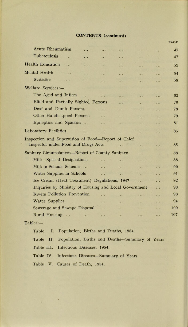 CONTENTS (continued) PAGE Acute Rheumatism ... ... ... ... ... 47 Tuberculosis ... ... ... ... ... ... 47 Health Education ... ... ... ... ... ... 52 Mental Health .... ... ... ... ... ... .54 Statistics ... ... ... ... ... ... 58 Welfare Services:— The Aged and Infirm ... ... ... ... ... 62 Blind and Partially Sighted Persons ... ... ... 70 Deaf and Dumb Persons ... ... ... ... 78 Other Handicapped Persons ... ... ... ... 79 Epileptics and Spastics ... ... ... ... ... 81 Laboratory Facilities ... ... ... ... ... 85 Inspection and Supervision of Food—Report of Chief Inspector under Food and Drugs Acts ... ... ... 85 Sanitary Circumstances—Report of County Sanitary ... ... 88 Milk—Special Designations ... ... ... ... 88 Milk in Schools Scheme ... ... ... ... ... 90 Water Supplies in Schools ... ... ... ... 91 Ice Cream (Heat Treatment) Regulations, 1947 ... ... 92 Inquiries by Ministry of Housing and Local Government ... 93 Rivers Pollution Prevention ... ... ... ... 93 Water Supplies ... ... ... ... ... 94 Sewerage and Sewage Disposal ... ... ... ... 100 Rural Housing ... ... ... ... ... ... 107 Tables:— Table I. Population, Births and Deaths, 1954. Table II. Population, Births and Deaths—Summary of Years Table III. Infectious Diseases, 1954. Table IV. Infectious Diseases—Summary of Years.