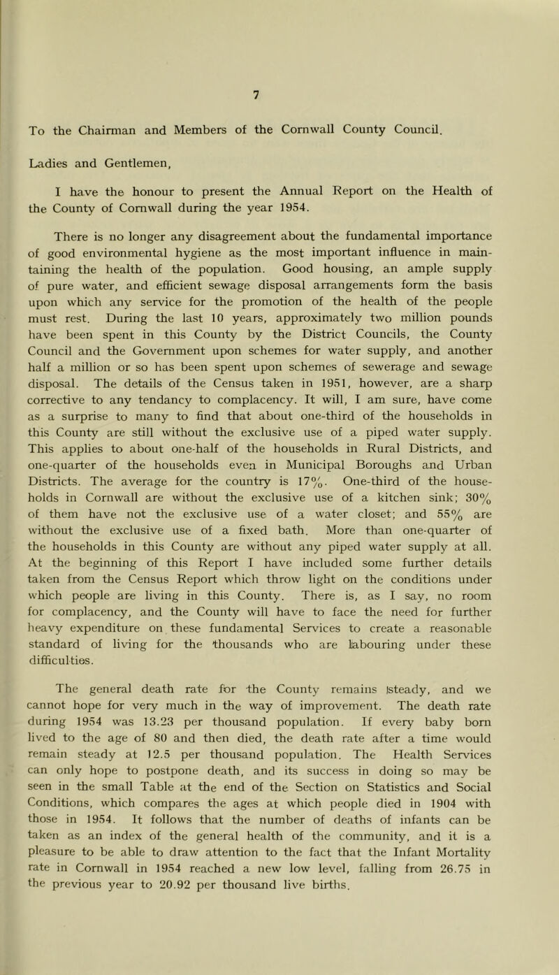 To the Chairman and Members of the Cornwall County Council. Ladies and Gentlemen, I have the honour to present the Annual Report on the Health of the County of Cornwall during the year 1954. There is no longer any disagreement about the fundamental importance of good environmental hygiene as the most important influence in main- taining the health of the population. Good housing, an ample supply of pure water, and efiicient sewage disposal arrangements form the basis upon which any service for the promotion of the health of the people must rest. During the last 10 years, approximately two million pounds have been spent in this County by the District Councils, the County Council and the Government upon schemes for water supply, and another half a million or so has been spent upon schemes of sewerage and sewage disposal. The details of the Census taken in 1951, however, are a sharp corrective to any tendancy to complacency. It will, I am sure, have come as a surprise to many to find that about one-third of the households in this County are still without the exclusive use of a piped water supply. This applies to about one-half of the households in Rural Districts, and one-quarter of the households even in Municipal Boroughs and Urban Districts. The average for the country is 17%. One-third of the house- holds in Cornwall are without the exclusive use of a kitchen sink; 30% of them have not the exclusive use of a water closet; and 55% are without the exclusive use of a fixed bath. More than one-quarter of the households in this County are without any piped water supply at all. At the beginning of this Report I have included some further details taken from the Census Report which throw light on the conditions under which people are living in this County. There is, as I say, no room for complacency, and the County will have to face the need for further lieavy expenditure on these fundamental Services to create a reasonable standard of living for the thousands who are labouring under these difficulties. The general death rate for the County remains [steady, and we cannot hope for very much in the way of improvement. The death rate during 1954 was 13.23 per thousand population. If every baby born lived to the age of 80 and then died, the death rate after a time would remain steady at 12.5 per thousand population. The Health Services can only hope to postpone death, and its success in doing so may be seen in the small Table at the end of the Section on Statistics and Social Conditions, which compares the ages at which people died in 1904 with those in 1954. It follows that the number of deaths of infants can be taken as an index of the general health of the community, and it is a pleasure to be able to draw attention to the fact that the Infant Mortality rate in Cornwall in 1954 reached a new low level, falling from 26.75 in the previous year to 20.92 per thousand live births.