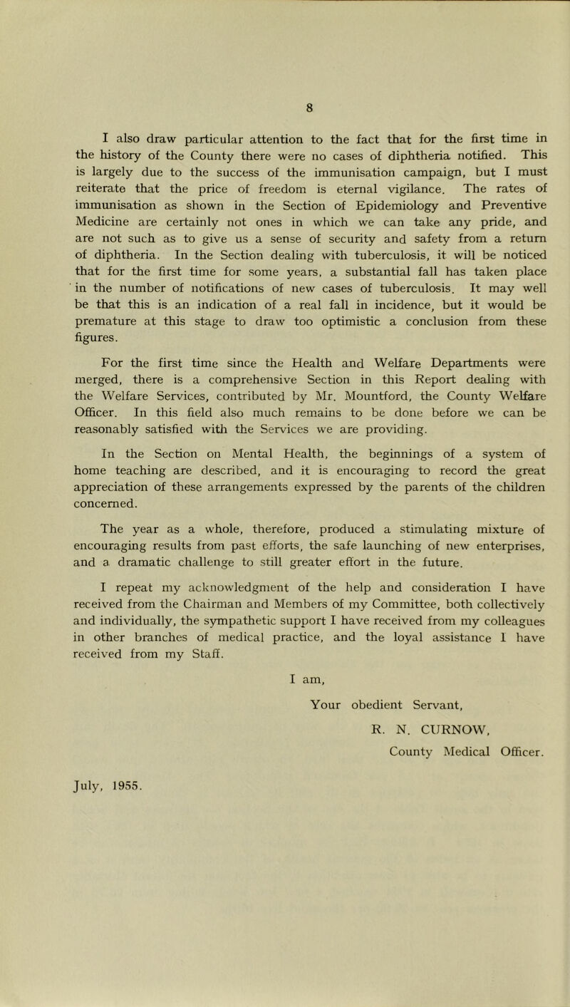 I also draw particular attention to the fact that for the first time in the history of the County there were no cases of diphtheria notified. This is largely due to the success of the immunisation campaign, but I must reiterate that the price of freedom is eternal vigilance. The rates of immrmisation as shown in the Section of Epidemiology and Preventive Medicine are certainly not ones in which we can take any pride, and are not such as to give us a sense of security and safety from a return of diphtheria. In the Section dealing with tuberculosis, it will be noticed that for the first time for some years, a substantial fall has taken place in the number of notifications of new cases of tuberculosis. It may well be that this is an indication of a real fall in incidence, but it would be premature at this stage to draw too optimistic a conclusion from these figures. For the first time since the Health and Welfare Departments were merged, there is a comprehensive Section in this Report dealing with the Welfare Services, contributed by Mr. Mountford, the County Welfare Officer. In this field also much remains to be done before we can be reasonably satisfied witii the Services we are providing. In the Section on Mental Health, the beginnings of a system of home teaching are described, and it is encouraging to record the great appreciation of these arrangements expressed by the parents of the children concerned. The year as a whole, therefore, produced a stimulating mixture of encouraging results from past efforts, the safe launching of new enterprises, and a dramatic challenge to still greater effort in the future. I repeat my acknowledgment of the help and consideration I have received from the Chairman and Members of my Committee, both collectively and individually, the sympathetic support I have received from my colleagues in other branches of medical practice, and the loyal assistance I have received from my Staff. I am. Your obedient Servant, R. N. CIJRNOW, County Medical Officer. July, 1955.