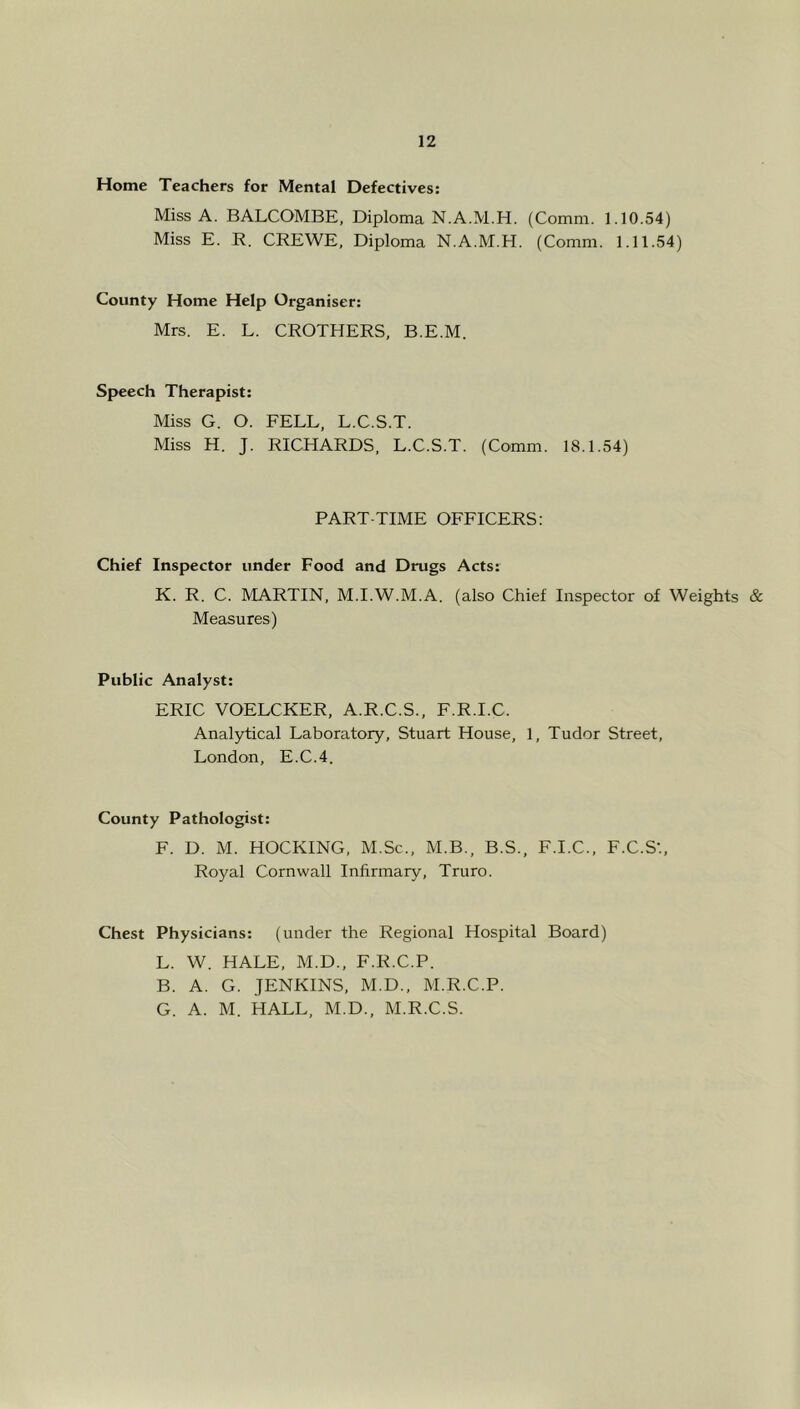 Home Teachers for Mental Defectives: Miss A. BALCOMBE, Diploma N.A.M.H. (Comm. 1.10.54) Miss E. R. CREWE, Diploma N.A.M.H. (Comm. 1.11.54) County Home Help Organiser: Mrs. E. L. CROTHERS, B.E.M. Speech Therapist: Miss G. O. FELL, L.C.S.T. Miss H. J. RICHARDS, L.C.S.T. (Comm. 18.1.54) PART-TIME OFFICERS: Chief Inspector under Food and Drugs Acts: K. R. C. MARTIN, M.I.W.M.A. (also Chief Inspector of Weights & Measures) Public Analyst: ERIC VOELCKER, A.R.C.S., F.R.I.C. Anal5rtical Laboratory, Stuart House, 1, Tudor Street, London, E.C.4. County Pathologist: F. D. M. HOCKING, M.Sc., M.B., B.S., F.I.C., F.C.S’., Royal Cornwall Infirmary, Truro. Chest Physicians: (under the Regional Hospital Board) L. W. HALE, M.D., F.R.C.P. B. A. G. JENKINS, M.D., M.R.C.P. G. A. M. HALL, M.D., M.R.C.S.