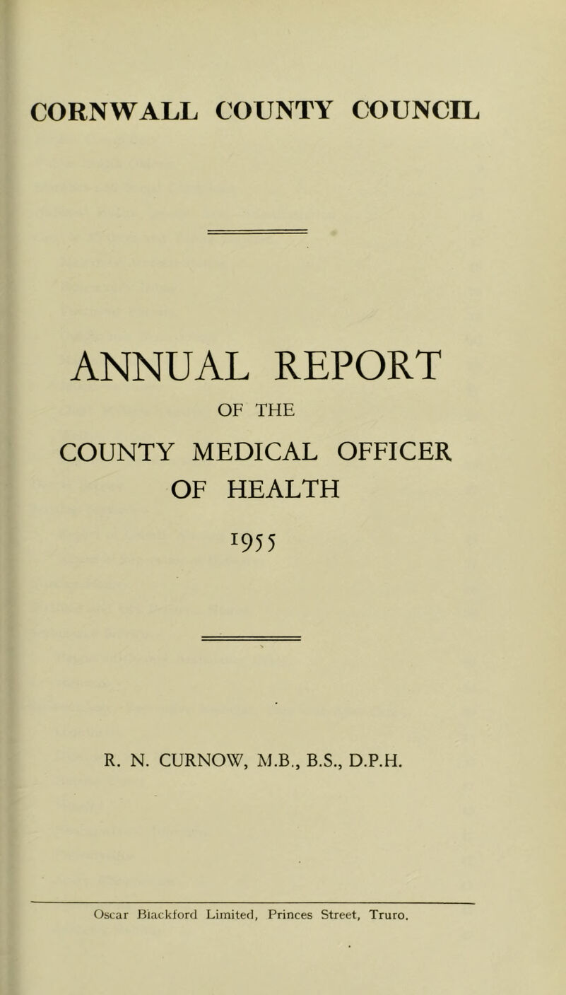 CORNWALL COUNTY COUNCIL ANNUAL REPORT OF THE COUNTY MEDICAL OFFICER OF HEALTH 1955 R. N. CURNOW, M.B., B.S., D.P.H. Oscar Blackford Limited, Princes Street, Truro.