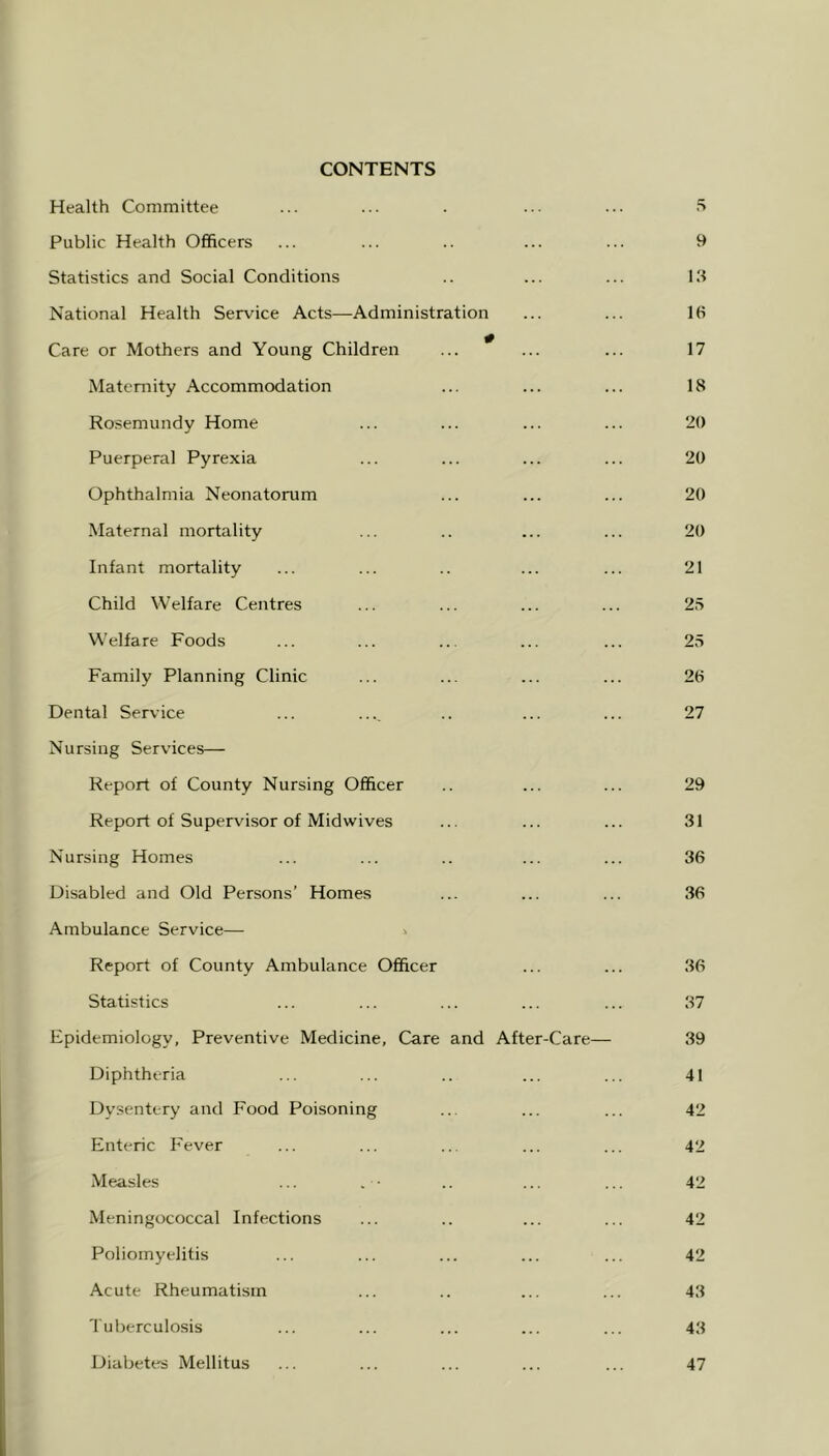 CONTENTS Health Committee ... ... . ... ... •“> Public Health Officers ... ... .. ... ... 9 Statistics and Social Conditions .. ... ... 19 National Health Service Acts—Administration ... ... 16 Care or Mothers and Young Children ... * ... ... 17 Maternity Accommodation ... ... ... 18 Rosemundy Home ... ... ... ... 20 Puerperal Pyrexia ... ... ... ... 20 Ophthalmia Neonatorum ... ... ... 20 Maternal mortality ... .. ... ... 20 Infant mortality ... ... .. ... ... 21 Child Welfare Centres ... ... ... ... 25 Welfare Foods ... ... ... ... ... 25 Family Planning Clinic ... ... ... ... 26 Dental Service ... ..., .. ... ... 27 Nursing Services— Report of County Nursing Officer .. ... ... 29 Report of Supervisor of Midwives ... ... ... 31 Nursing Homes ... ... .. ... ... 36 Disabled and Old Persons’ Homes ... ... ... 36 Ambulance Service— ^ Report of County Ambulance Officer ... ... 36 Statistics ... ... ... ... ... 37 Epidemiology, Preventive Medicine, Care and After-Care— 39 Diphtheria ... ... .. ... ... 41 Dysentery and Food Poisoning ... ... ... 42 Enteric Fever ... ... ... ... ... 42 Measles ... . • .. ... ... 42 Meningococcal Infections ... .. ... ... 42 Poliomyelitis ... ... ... ... ... 42 Acute Rheumatism ... .. ... ... 43 'I'uberculosis ... ... ... ... ... 43 Diabetes Mellitus 47