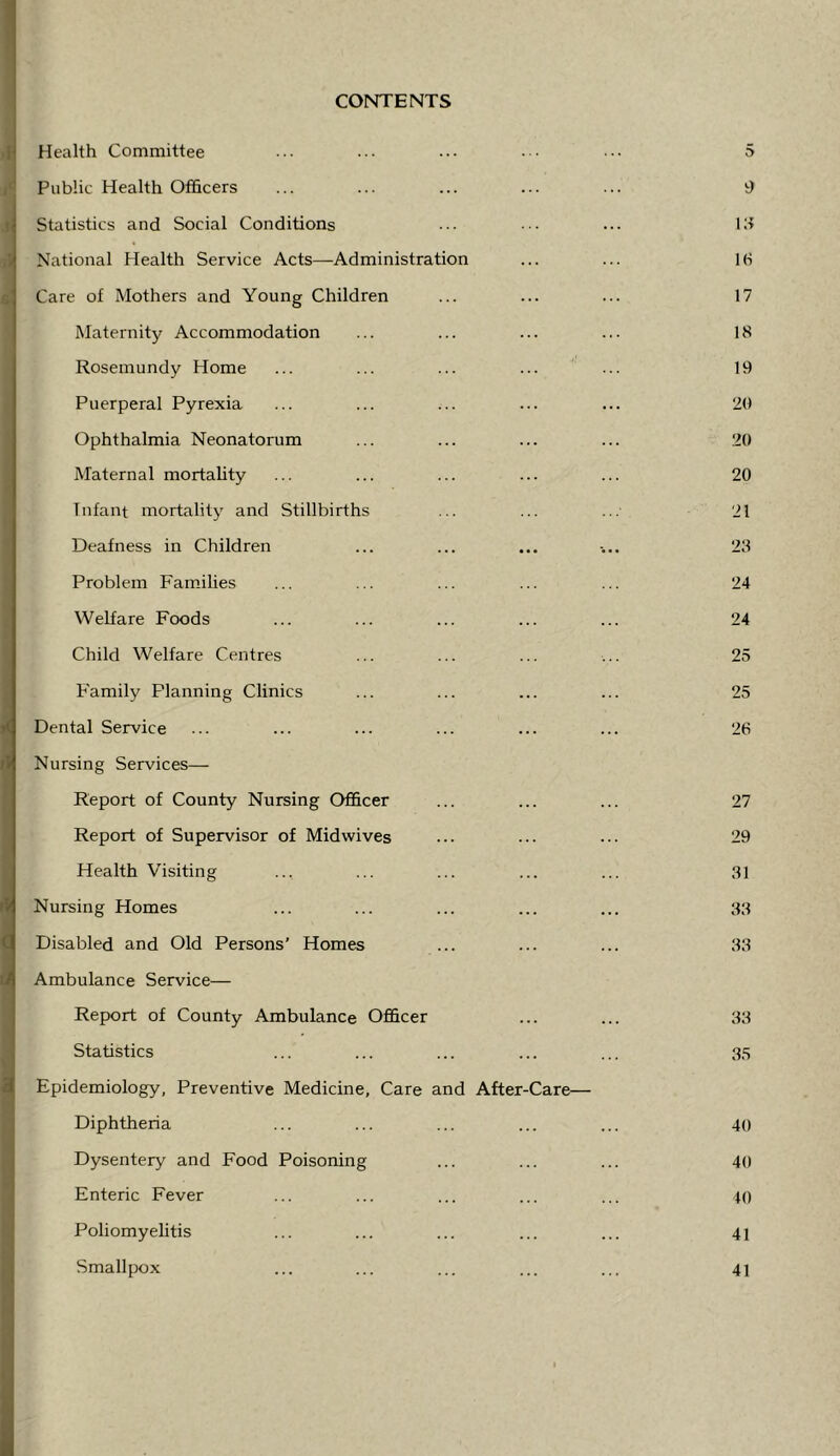 CONTENTS I >1 Health Committee /• Public Health Officers i Statistics and Social Conditions National Health Service Acts—Administration Care of Mothers and Young Children Maternity Accommodation Rosemundy Home Puerperal Pyrexia Ophthalmia Neonatorum Maternal mortality Infant mortality and Stillbirths Deafness in Children Problem Families Welfare Foods Child Welfare Centres Family Planning Clinics Dental Service Nursing Services—- Report of County Nursing Officer Report of Supervisor of Midwives Health Visiting Nursing Homes Disabled and Old Persons’ Homes Ambulance Service— Report of County Ambulance Officer Statistics Epidemiology, Preventive Medicine, Care and After-Care— Diphtheria Dysentery and Food Poisoning Enteric Fever Poliomyelitis Smallpox 5 9 111 !(■) 17 18 19 20 20 20 21 23 24 24 25 25 26 27 29 31 33 33 33 35 40 40 40 41 41