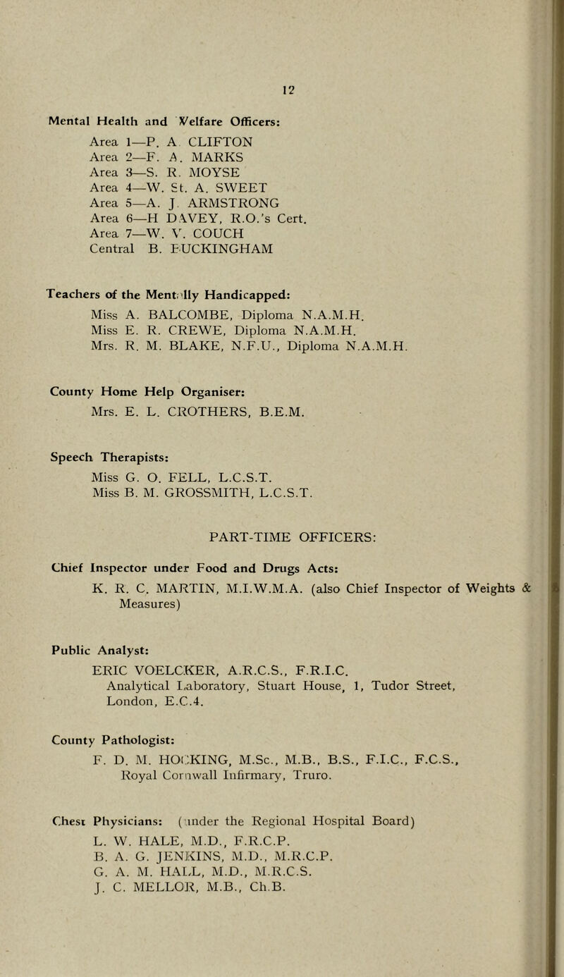 Mental Health and Velfare Officers: Area 1—P. A CLIFTON Area 2—F. A. MARKS Area 3—S. R. MOYSE Area 4—W. St. A. SWEET Area 5—A. J ARMSTRONG Area 6—H D.WEY, R.O.’s Cert. Area 7—W. \^ COUCH Central B. EUCKINGHAM Teachers of the Mentr'lly Handicapped: Miss A. BALCOMBE, Diploma N.A.M.H. Miss E. R. CREWE, Diploma N.A.M.H. Mrs. R. M. BLAKE, N.F.U., Diploma N.A.M.H. County Home Help Organiser: Mrs. E. L. CROTHERS, B.E.M. Speech Therapists: Miss G. O. FELL, L.C.S.T. Miss B. M. GROSSMITH, L.C.S.T. PART-TIME OFFICERS: Chief Inspector under Food and Drugs Acts: K. R. C. MARTIN, M.I.W.M.A. (also Chief Inspector of Weights & Measures) Public Analyst: ERIC VOELCKER, A.R.C.S., F.R.I.C. Analytical I,aboratory, Stuart House, 1, Tudor Street, London, E.C.4. County Pathologist: F. D. M. HOCKING, M.Sc., M.B., B.S., F.I.C., F.C.S., Royal Cornwall Infirmary, Truro. Chest Physicians: ( inder the Regional Hospital Board) L. W. HALE, M.D., F.R.C.P. B. A. G. JENKINS, M.D., M.R.C.P. G. A. M. HALL, M.D., M.R.C.S. J. C. MELLOR, M.B., Ch.B.