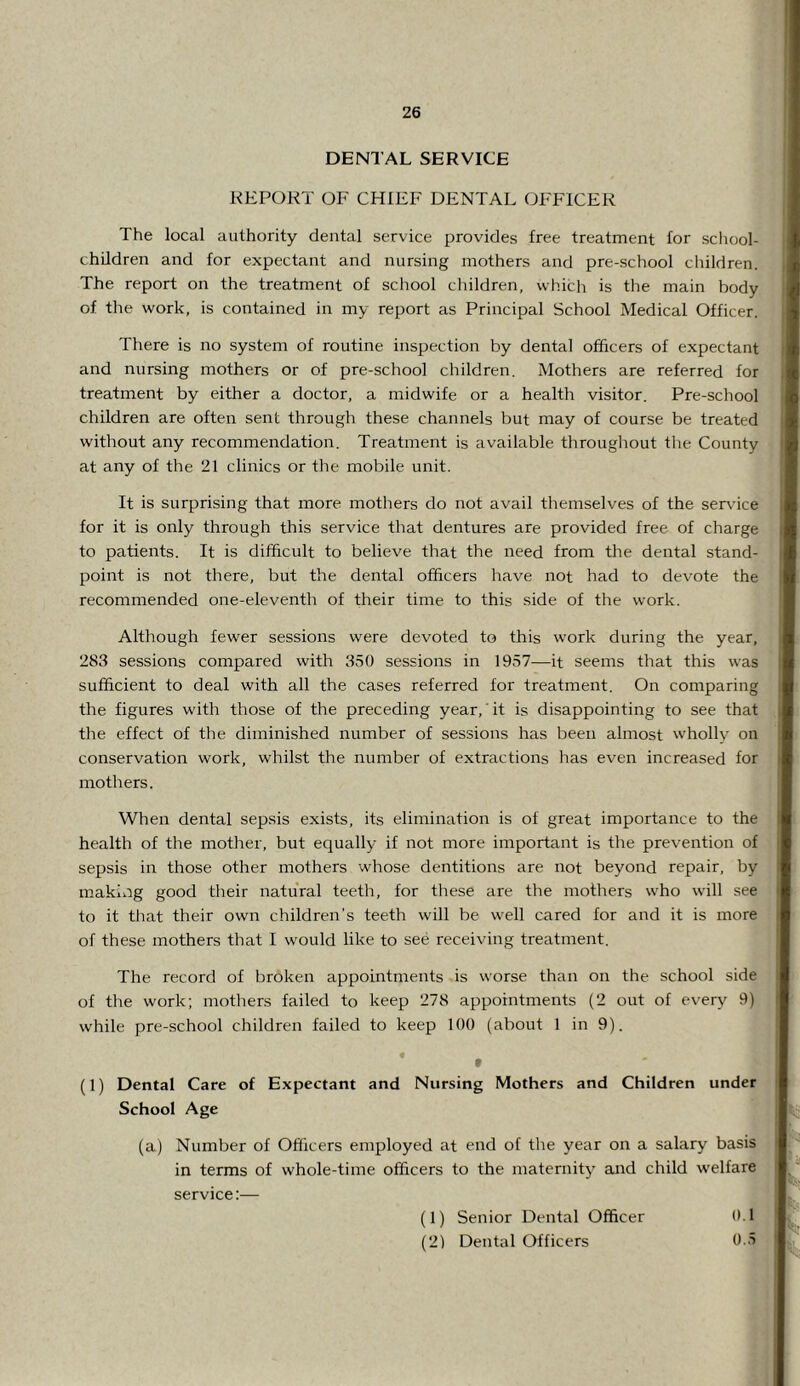 DENTAL SERVICE REPORT OF CHIEF DENTAL OFFICER The local authority dental service provides free treatment lor school- children and for expectant and nursing mothers and pre-school children. The report on the treatment of school children, which is the main body of the work, is contained in my report as Principal School Medical Officer. There is no system of routine inspection by dental officers of expectant and nursing mothers or of pre-school children. Mothers are referred for treatment by either a doctor, a midwife or a health visitor. Pre-school children are often sent through these channels but may of course be treated without any recommendation. Treatment is available throughout the County at any of the 21 clinics or the mobile unit. It is surprising that more mothers do not avail themselves of the seradce for it is only through this service that dentures are provided free of charge to patients. It is difficult to believe that the need from the dental stand- point is not there, but the dental officers have not had to devote the recommended one-eleventh of their time to this side of the work. Although fewer sessions were devoted to this work during the year, 283 sessions compared with 350 sessions in 1957—it seems that this was sufficient to deal with all the cases referred for treatment. On comparing the figures with those of the preceding year, it is disappointing to see that the effect of the diminished number of sessions has been almost wholly on conservation work, whilst the number of extractions has even increased for mothers. When dental sepsis exists, its elimination is of great importance to the health of the mother, but equally if not more important is the prevention of sepsis in those other mothers whose dentitions are not beyond repair, by making good their natural teeth, for these are the mothers who will see to it that their own children’s teeth will be well cared for and it is more of these mothers that I would like to see receiving treatment. The record of broken appointments is worse than on the school side of the work; motliers failed to keep 278 appointments (2 out of every 9) while pre-school children failed to keep 100 (about 1 in 9). « f (1) Dental Care of Expectant and Nursing Mothers and Children under School Age (a) Number of Officers employed at end of the year on a salary basis in terms of whole-time officers to the maternitj^ and child welfare service:— (1) Senior Dental Officer 01 (2) Dental Officers 0.5