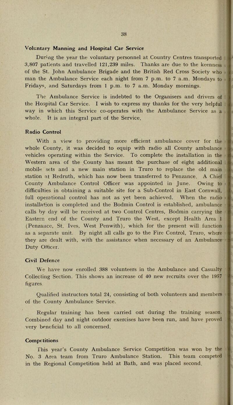 Voluntary Manning and Hospital Car Service During the year the voluntary personnel at Country Centres transported ; 3,807 patients and travelled 121,239 miles. Thanks are due to the keenness of the St. John Ambulance Brigade and the British Red Cross Society who >: man the Ambulance Service each night from 7 p.m. to 7 a.m. Mondays to ■ Friday.s, and Saturdays from 1 p.m. to 7 a.m. Monday mornings. The Ambulance Service is indebted to the Organisers and drivers of the Hospital Car Service. I wish to express my thanks for the very helpful | way in which this Service co-operates with the Ambulance Service as a t whole. It is an integral part of the Service. Radio Control With a view to providing more efficient ambulance cover for the j whole County, it was decided to equip with radio all County ambulance • [ vehicles operating within the Service. To complete the installation in the : Western area of the County has meant the purchase of eight additional t mobile sets and a new main station in Truro to replace the old main 1 station at Redruth, which has now been transferred to Penzance. A Chief ; County Ambulance Control Officer was appointed in June. Owing to • difficulties in obtaining a suitable site for a Sub-Control in East Cornwall, t full operational control has not as yet been achieved. When the radio •; installation is completed and the Bodmin Control is established, ambulance i calls by day will be received at two Control Centres, Bodmin carrying the Eastern end of the County and Truro the West, except Health Area 1 (Penzance, St. Ives, West Penwith), which for the present will function ■ as a separate unit. By night all calls go to the Fire Control, Truro, where i they are dealt with, with the assistance when necessary of an Ambitlance i Duty Officer. Civil Defence We have now enrolled 388 volunteers in the Ambulance and Casualty Collecting Section. This shows an increase of 40 new recruits over the 1957 ' figures Qualified instructors total 24, consisting of both volunteers and members ' of the County Ambulance Service. Regular training has been carried out during the training season. Combined day and night outdoor exercises have been run, and have proved very beneficial to all concerned. Comp( titions This year’s County Ambulance Service Competition was won by the No. 3 Area team from Truro Ambulance Station. This team competed ' in the Regional Competition held at Bath, and was placed second.