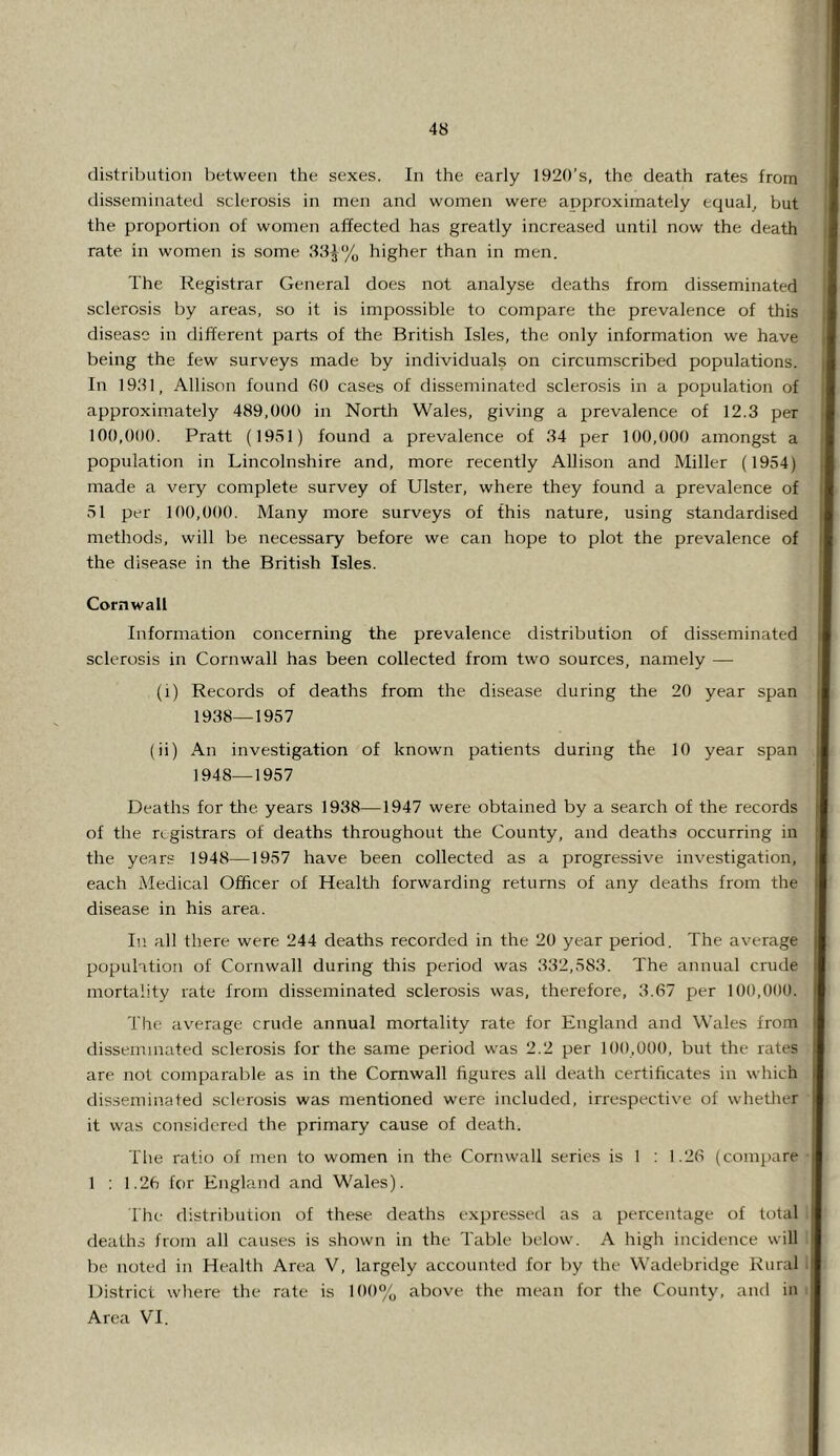 distribution between the sexes. In the early 1920’s, the death rates from disseminated sclerosis in men and women were approximately equals but the proportion of women affected has greatly increased until now the death rate in women is some 88^% higher than in men. The Registrar General does not analyse deaths from disseminated sclerosis by areas, so it is impossible to compare the prevalence of this disease in different parts of the British Isles, the only information we have being the few surveys made by individuals on circumscribed populations. In 1981, Allison found 60 cases of disseminated sclerosis in a population of approximately 489,000 in North Wales, giving a prevalence of 12.3 per 100,000. Pratt (1951) found a prevalence of 84 per 100,000 amongst a population in Lincolnshire and, more recently Allison and Miller (1954) made a very complete survey of Ulster, where they found a prevalence of 51 per 100,000. Many more surveys of this nature, using standardised methods, will be necessary before we can hope to plot the prevalence of the disease in the British Isles. Cornwall Information concerning the prevalence distribution of disseminated sclerosis in Cornwall has been collected from two sources, namely — (i) Records of deaths from the disease during the 20 year span 1938—1957 (ii) An investigation of known patients during the 10 year span 1948—1957 Deaths for the years 1938—1947 were obtained by a search of the records of the registrars of deaths throughout the County, and deaths occurring in the years 1948—1957 have been collected as a progressive investigation, each Medical Officer of Health forwarding returns of any deaths from the disease in his area. In all there were 244 deaths recorded in the 20 year period. The average population of Cornwall during this period was 832,583. The annual crude mortality rate from disseminated sclerosis was, therefore, 8.67 per 100,000. The average crude annual mortality rate for England and Wales from disseminated sclerosis for the same period was 2.2 per 100,000, but the rates are not comparable as in the Cornwall figures all death certiheates in which disseminated sclerosis was mentioned were included, irrespecti\'e of whetlier it was considered tlie primary cause of death. The ratio of men to women in the Cornwall series is 1 : 1.26 (compare 1 : 1.26 for England and Wales). Ihe distribution of these deaths expressed as a percentage of total deaths from all causes is shown in the Table below. A high incidence will be noted in Health Area V, largely accounted for by the Wadebridge Rural District where the rate is 100% above the mean for the County, and in Area VT.