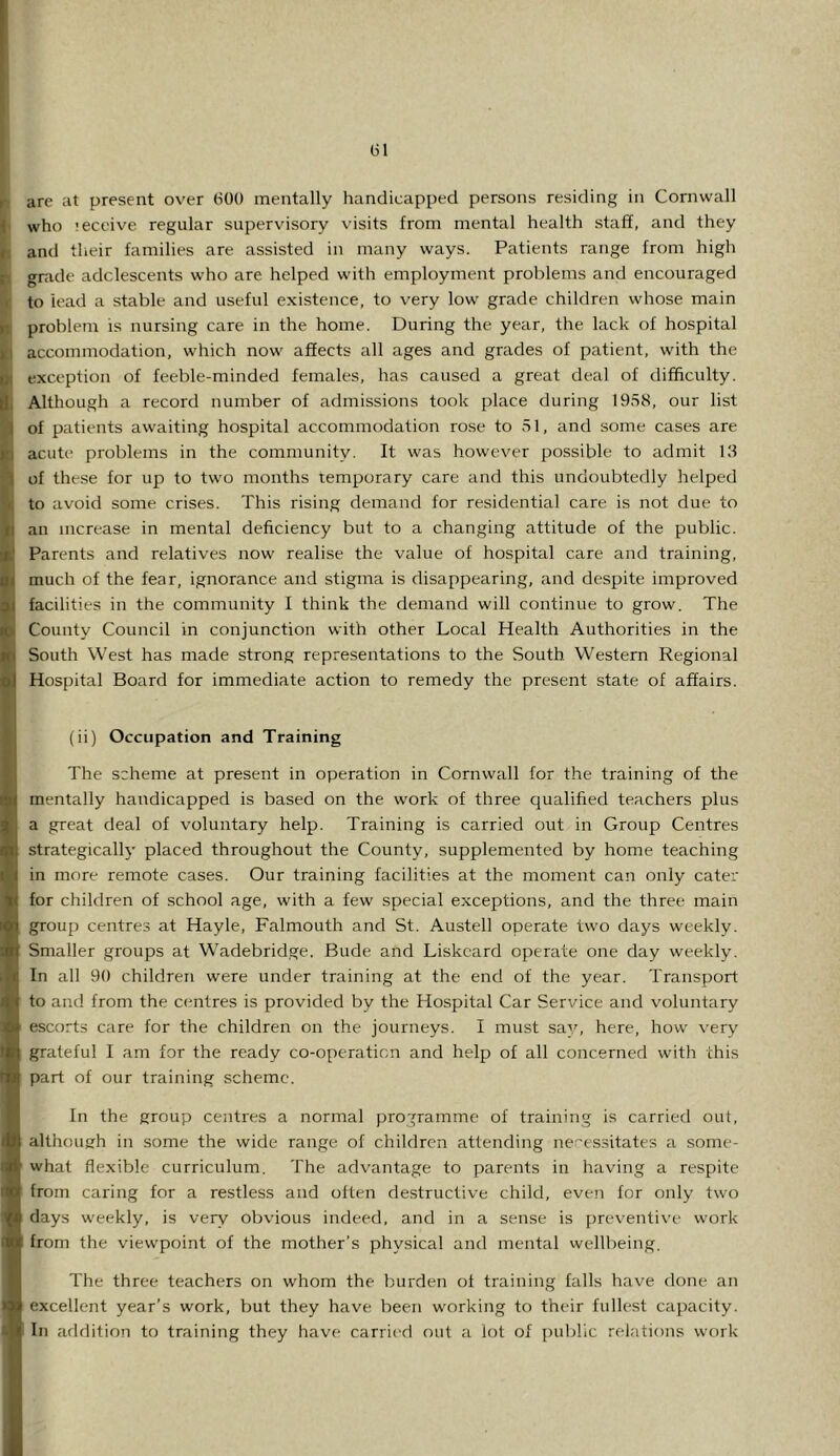 r are at present over tSOO mentally handicapped persons residing in Cornwall I who leceive regular supervisory visits from mental health staff, and they and their families are assisted in many ways. Patients range from high |i grade adolescents who are helped with employment problems and encouraged I to lead a stable and useful existence, to very low grade children whose main is problem is nursing care in the home. During the year, the lack of hospital II accommodation, which now affects all ages and grades of patient, with the exception of feeble-minded females, has caused a great deal of difficulty, j Although a record number of admissions took place during 1958, our list I of patients awaiting hospital accommodation rose to 51, and some cases are j acute problems in the community. It was however possible to admit 13 ( of these for up to two months temporary care and this undoubtedly helped I to avoid some crises. This rising demand for residential care is not due to j an increase in mental deficiency but to a changing attitude of the public. I Parents and relatives now realise the value of hospital care and training, I much of the fear, ignorance and stigma is disappearing, and despite improved I facilities in the community I think the demand will continue to grow. The I County Council in conjunction with other Local Health Authorities in the I South West has made strong representations to the South Western Regional i Hospital Board for immediate action to remedy the present state of affairs, i i(ii) Occupation and Training The scheme at present in operation in Cornwall for the training of the mentally handicapped is based on the work of three qualified teachers plus a great deal of voluntary help. Training is carried out in Group Centres strategically placed throughout the County, supplemented by home teaching in more remote cases. Our training facilities at the moment can only cater for children of school age, with a few special exceptions, and the three main group centres at Hayle, Falmouth and St. Austell operate two days weekly. Smaller groups at Wadebridge, Bude and Liskcard operate one day weekly. In all 90 children were under training at the end of the year. Transport to and from the centres is provided by the Hospital Car Service and voluntary escorts care for the children on the journeys. I must say, here, how very grateful I am for the ready co-operaticn and help of all concerned with this part of our training scheme. In the group centres a normal programme of training is carried out, although in some the wide range of children attending necessitates a some- what flexible curriculum. The advantage to parents in having a respite from caring for a restless and often destructive child, even for only two days weekly, is very obvious indeed, and in a sense is preventive work 1 from the viewpoint of the mother’s physical and mental wellbeing. The three teachers on whom the burden of training falls have done an excellent year’s work, but they have been working to their fullest capacity. In arldition to training they have carric'd out a lot of public relations work