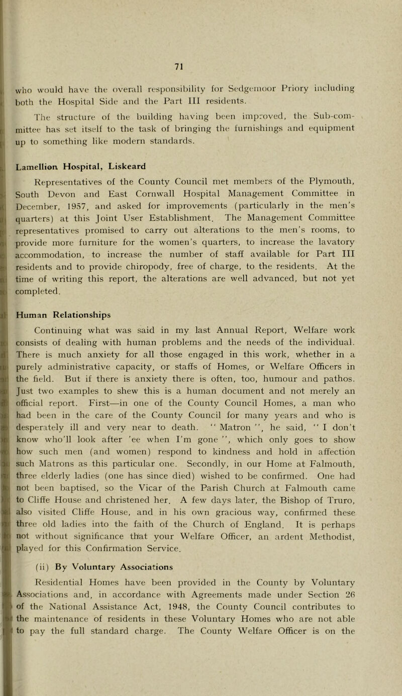 It who would have the overall responsibility lor Sedgemoor Priory including ; both the Hospital Side and the Part 111 residents. The structure of the building having been improved, the Sub-com- mittee has set itself to the task of bringing the furnishings and equipment j. up to something like modern standards. , Lamellion Hospital, Liskeard Representatives of the County Council met members of the Plymouth, i South Devon and East Cornwall Hospital Management Committee in ( December, 19S7, and asked for improvements (particularly in the men’s j quarters) at this Joint User Establishment. The Management Committee ' representatives promised to carry out alterations to the men’s rooms, to ^ provide more furniture for the women’s quarters, to increase the lavatory 1. accommodation, to increase the number of staff available for Part III I residents and to provide chiropody, free of charge, to the residents. At the i time of writing this report, the alterations are well advanced, but not yet completed. ff Human Relationships Continuing what was said in my last Annual Report, Welfare work consists of dealing with human problems and the needs of the individual. There is much anxiety for all those engaged in this work, whether in a purely administrative capacity, or staffs of Homes, or Welfare Officers in the field. But if there is anxiety there is often, too, humour and pathos. Just two examples to shew this is a human document and not merely an ofScial report. First—in one of the County Council Homes, a man who had been in the care of the County Council for many years and who is desperately ill and very near to death.  Matron ”, he said, ” I don’t know who’ll look after ’ee when I’m gone ”, which only goes to show how such men (and women) respond to kindness and hold in affection such Matrons as this particular one. Secondly, in our Home at Falmouth, three elderly ladies (one has since died) wished to be confirmed. One had not been baptised, so the Vicar of the Parish Church at Falmouth came to Cliffe House and christened her. A few days later, the Bishop of Truro, also visited Cliffe House, and in his own gracious way, confirmed these three old ladies into the faith of the Church of England. It is perhaps not without significance that your Welfare Officer, an ardent Methodist, played for this Confirmation Service. (ii) By Voluntary Associations Residential Homes have been provided in the County by Voluntary Associations and, in accordance with Agreements made under Section of the National Assistance Act, 1948, the County Council contributes to the maintenance of residents in these Voluntary Homes who are not able to pay the full standard charge. The County Welfare Officer is on the