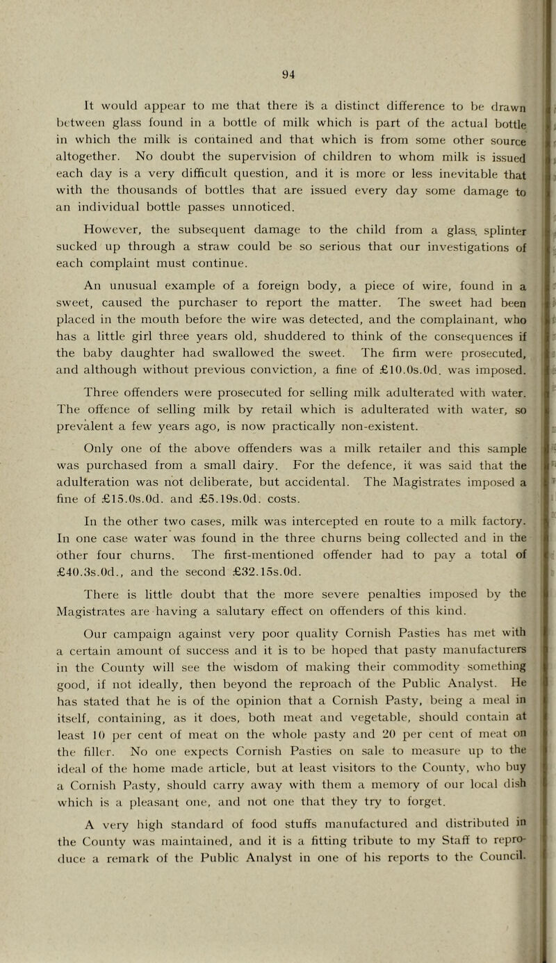 It would appe^ir to me that there ife a distinct difference to be drawn between glass found in a bottle of milk which is part of the actual bottle in which the milk is contained and that which is from some other source altogether. No doubt the supervision of children to whom milk is issued each day is a very difficult question, and it is more or less inevitable that with the thousands of bottles that are issued every day some damage to an individual bottle passes unnoticed. However, the subsequent damage to the child from a glass, splinter sucked up through a straw could be so serious that our investigations of each complaint must continue. An unusual example of a foreign body, a piece of wire, found in a sw'eet, caused the purchaser to report the matter. The sweet had been placed in the mouth before the wire was detected, and the complainant, who has a little girl three years old, shuddered to think of the consequences if the baby daughter had swallowed the sweet. The firm were prosecuted, and although without previous conviction, a fine of £l().()s.()d. was imposed. Three offenders were prosecuted for selling milk adulterated with water. The offence of selling milk by retail which is adulterated with water, so prevalent a few' years ago, is now practically non-existent. Only one of the above offenders was a milk retailer and this sample was purchased from a small dairy. For the defence, it was said that the adulteration was not deliberate, but accidental. The Magistrates imposed a fine of .-Glfi.Os.Od. and £5.19s.0d. costs. In the other two cases, milk was intercepted en route to a milk factory. In one case water was found in the three churns being collected and in the other four churns. The first-mentioned offender had to paj' a total of £4().3s.0d., and the second .£32.15s.0d. There is little doubt that the more severe penalties imposed by the Magistrates are having a salutary effect on offenders of this kind. Our campaign against very poor quality Cornish Pasties has met with a certain amount of success and it is to be hoped that pasty manufacturers in the County will see the wisdom of making their commodity something good, if not ideally, then beyond the reproach of the Public Analyst. He has stated that he is of the opinion that a Cornish Pasty, being a meal in itself, containing, as it does, both meat and vegetable, should contain at least 10 per cent of meat on the wdiole pasty and 20 per cent of meat on the filler. No one expects Cornish Pasties on sale to measure up to the ideal of the home made article, but at least visitors to the County, who buy a Cornish Pasty, should carry away with them a memory of our local dish which is a [ffeasant one, and not one that they try to forget. A very high standard of food stuffs manufactured and distributed in the County was maintained, and it is a fitting tribute to my Staff to repro- <luce a remark of the Public Analyst in one of his reports to the Council.