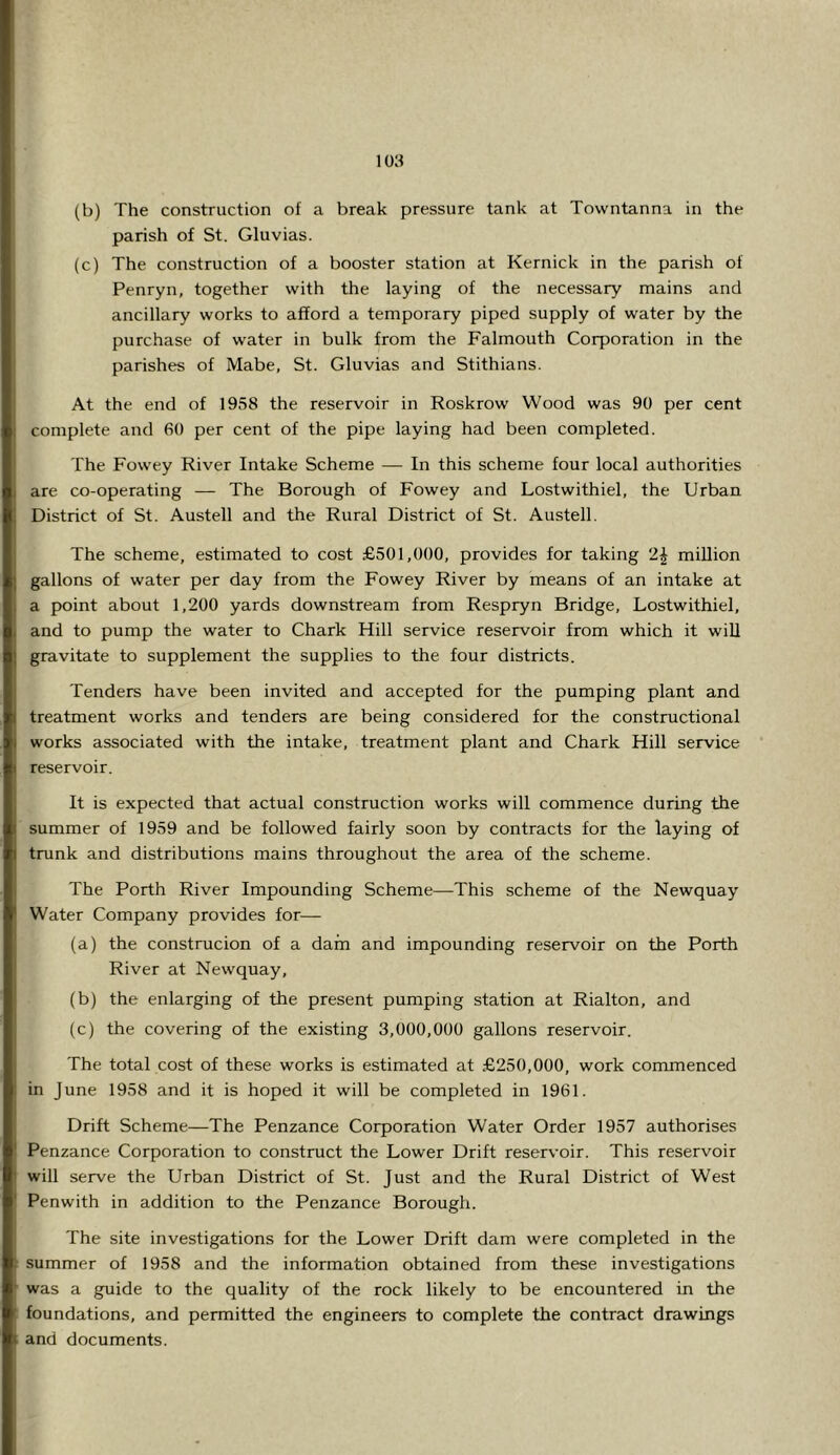 (b) The construction of a break pressure tank at Tovvntanna in the parish of St. Gluvias. (c) The construction of a booster station at Kernick in the parish of Penryn, together with the laying of the necessary mains and ancillary works to afford a temporary piped supply of water by the purchase of water in bulk from the Falmouth Corporation in the parishes of Mabe, St. Gluvias and Stithians. At the end of 1958 the reservoir in Roskrow Wood was 90 per cent complete and 60 per cent of the pipe laying had been completed. The Fowey River Intake Scheme — In this scheme four local authorities are co-operating — The Borough of Fowey and Lostwithiel, the Urban District of St. Austell and the Rural District of St. Austell. The scheme, estimated to cost £501,000, provides for taking 2| million gallons of water per day from the Fowey River by means of an intake at a point about 1,200 yards downstream from Respryn Bridge, Lostwithiel, and to pump the water to Chark Hill service reservoir from which it wiU gravitate to supplement the supplies to the four districts. Tenders have been invited and accepted for the pumping plant and treatment works and tenders are being considered for the constructional works associated with the intake, treatment plant and Chark Hill service reservoir. It is expected that actual construction works will commence during the summer of 1959 and be followed fairly soon by contracts for the laying of trunk and distributions mains throughout the area of the scheme. The Forth River Impounding Scheme—This scheme of the Newquay Water Company provides for— (a) the construcion of a dam and impounding reservoir on the Forth River at Newquay, (b) the enlarging of the present pumping station at Rialton, and (c) the covering of the existing 3,000,000 gallons reservoir. The total cost of these works is estimated at £250,000, work commenced in June 1958 and it is hoped it will be completed in 1961. Drift Scheme—The Fenzance Corporation Water Order 1957 authorises Fenzance Corporation to construct the Lower Drift reservoir. This reservoir will serve the Urban District of St. Just and the Rural District of West Fenwith in addition to the Fenzance Borough. The site investigations for the Lower Drift dam were completed in the summer of 1958 and the information obtained from these investigations was a guide to the quality of the rock likely to be encountered in the foundations, and permitted the engineers to complete the contract drawings and documents.