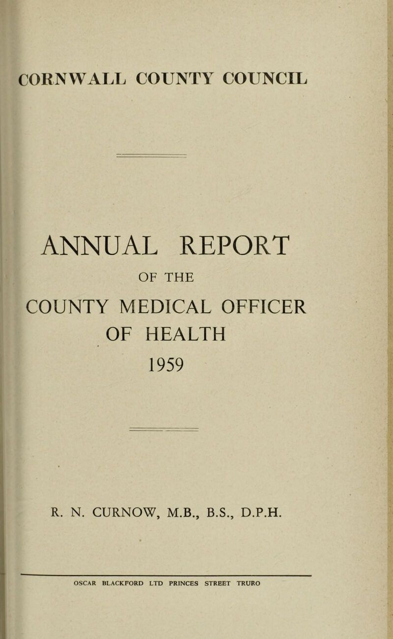 CORNWALL COUNTY COUNCIL ANNUAL REPORT OF THE COUNTY MEDICAL OFFICER OF HEALTH 1959 R. N. CURNOW, M.B., B.S., D.P.H. OSCAR BLACKFORD LTD PRINCES STREET TRURO