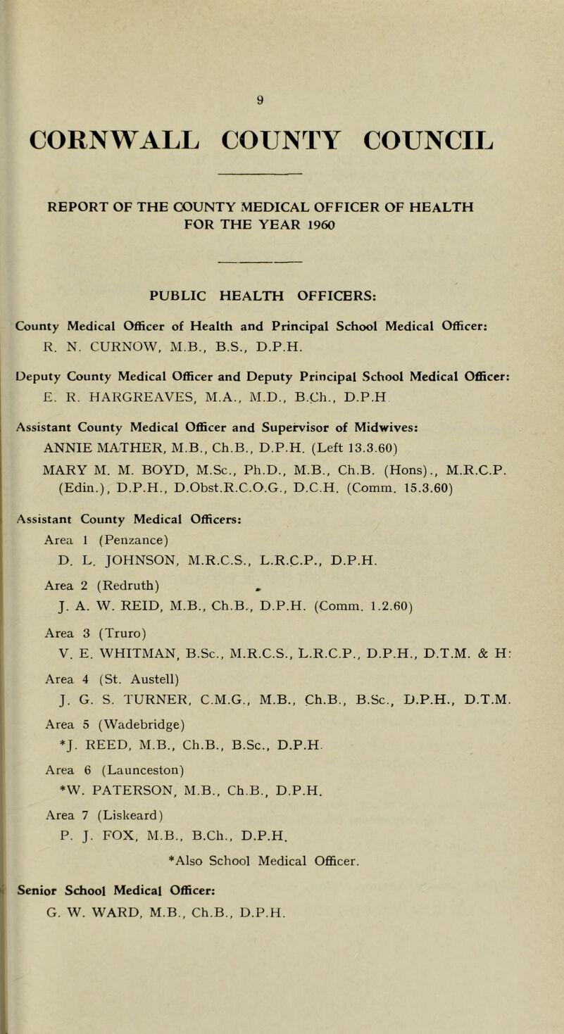 CORNWALL COUNTY COUNCIL REPORT OF THE COUNTY MEDICAL OFFICER OF HEALTH FOR THE YEAR 1960 PUBLIC HEALTH OFFICERS: County Medical Officer of Health and Principal School Medical Officer: R. N. CURNOW, M B., B.S., D.P.H. Deputy County Medical Officer and Deputy Principal School Medical Officer: £. R. HARGREAVES, M.A., M.D., B.Ch., D.P.H Assistant County Medical Officer and Supei^isor of Midwives: ANNIE MATHER, M.B., Ch.B., D.P.H. (Left 13.3.60) MARY M. M. BOYD, M.Sc., Ph.D., M.B., Ch.B. (Hons)., M.R.C.P. (Edin.), D.P.H., D.Obst.R.C.O.G., D.C.H. (Comm. 15.3.60) Assistant County Medical Officers: Area 1 (Penzance) D. L. JOHNSON, M.R.C.S., L.R.C.P., D.P.H. Area 2 (Redruth) , J. A. W. REID, M.B., Ch.B., D.P.H. (Comm. 1.2.60) Area 3 (Truro) V. E. WHITMAN, B.Sc., M.R.C.S., L.R.C.P., D.P.H., D.T.M. & H: Area 4 (St. Austell) J. G. S. TURNER, C.M.G., M.B., Ch.B., B.Sc., D.P.H., D.T.M. Area 5 (Wadebridge) *J. REED, M.B., Ch.B., B.Sc., D.P.H. Area 6 (Launceston) *W. PATERSON, M.B., Ch.B., D.P.H. Area 7 (Liskeard) P. J. FOX, M.B., B.Ch., D.P.H. *Also School Medical Officer. ) ) Senior School Medical Officer: G. W. WARD, M.B., Ch.B., D.P.H.