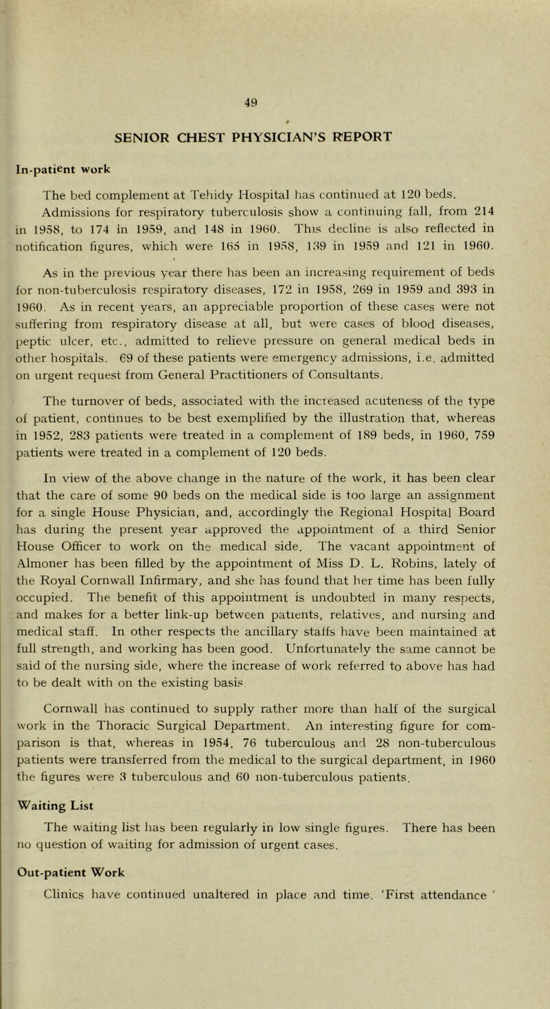 SENIOR CHEST PHYSICIAN’S REPORT In-patient work The bed complement at Te.hidy Hospital has continued at 120 beds. Admissions for respiratory tuberculosis show a continuing fall, from 214 in 1958, to 174 in 1959, and 148 in 19(-i0. This decline is also reflected in notification figures, which were 105 in 1958, 189 in 1959 and 121 in 1960. As in the previous year there has been an increasing requirement of beds for non-tuberculosis respiratory diseases, 172 in 1958, 269 in 1959 and 393 in 1960. As in recent years, an appreciable proportion of these cases were not suffering from respiratory disease at all, but were cases of blood diseases, peptic ulcer, etc., admitted to relieve pressure on general medical beds in other hospitals. 69 of these patients were emergency admissions, i.e, admitted on urgent request from General Practitioners of Consultants. The turnover of beds, associated with the increased acuteness of the type of patient, continues to be best exemplified by the illustration that, whereas in 1952, 283 patients were treated in a complement of 189 beds, in 1960, 759 patients were treated in a complement of 120 beds. In view of the above change in the nature of the work, it has been clear that the care of some 90 beds on the medical side is too large an assignment for a single House Physician, and, accordingly the Regional Hospital Board has during the present year approved the appointment of a third Senior House Officer to work on the medical side. The vacant appointment of Almoner has been filled by the appointment of Miss D. L. Robins, lately of the Royal Cornwall Infirmary, and she has found that her time has been fully occupied. The benefit of this appointment is undoubted in many respects, and makes for a better link-up between patients, relatives, and nursing and medical staff. In other respects the ancillary staffs have been maintained at full strength, and working has been good. Unfortunately the same cannot be said of the nursing side, where the increase of work referred to above has had to be dealt with on the existing basis Cornwall has continued to supply rather more than half of the surgical work in the Thoracic Surgical Department. An interesting figure for com- parison is that, whereas in 1954, 76 tuberculous and 28 non-tuberculous patients were transferred from the medical to the surgical department, in 1960 the figures were 3 tuberculous and 60 non-tuberculous patients. Waiting List The waiting list has been regularly in low single figures. There has been no question of waiting for admission of urgent cases. Out-patient Work Clinics have continued unaltered in place and time. ‘First attendance ’