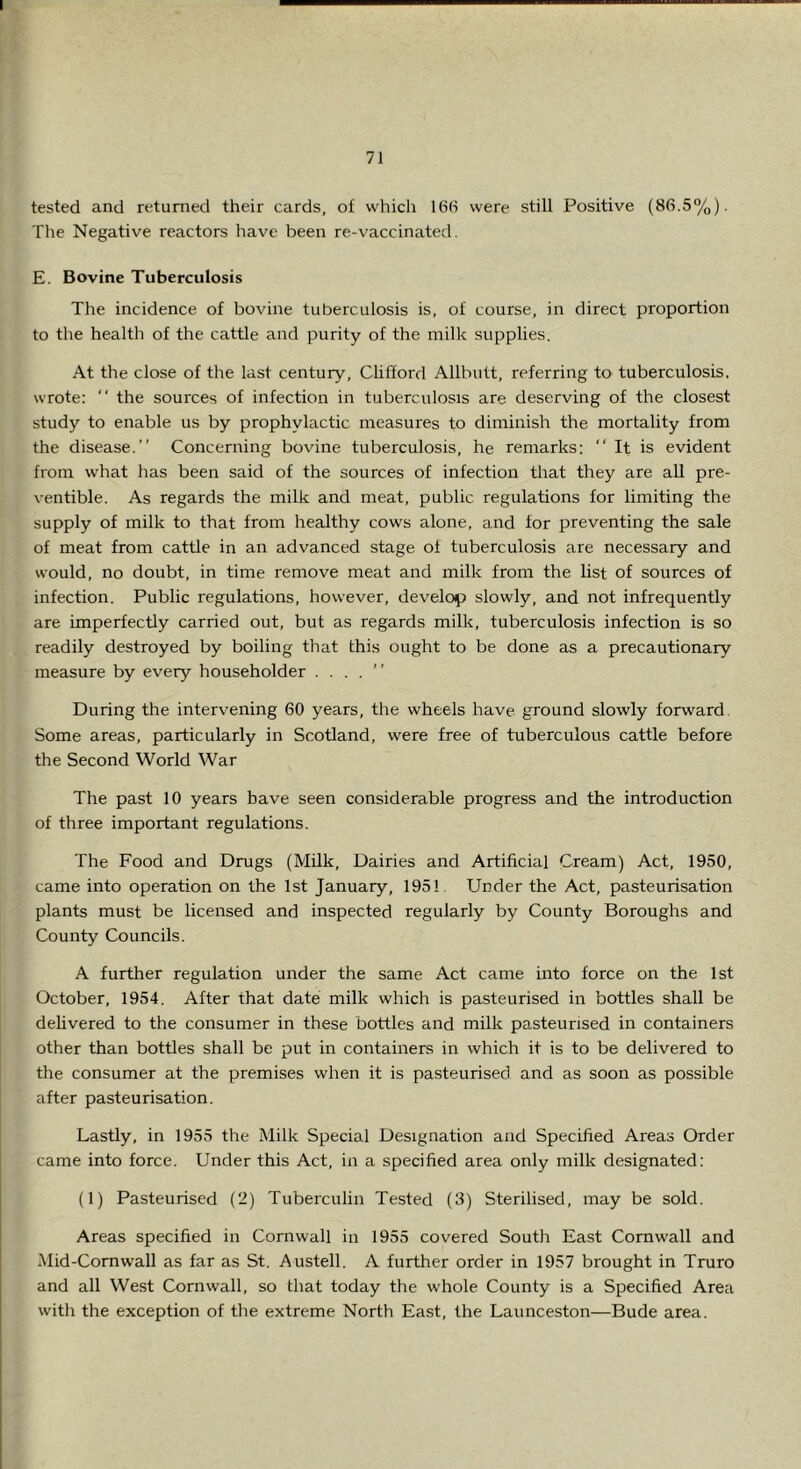 tested and returned their cards, of which 16(1 were still Positive (86.5%). The Negative reactors have been re-vaccinated. E. Bovine Tuberculosis The incidence of bovine tuberculosis is, of course, in direct proportion to the health of the cattle and purity of the milk supplies. At the close of the last century, CUfford Allbutt, referring to tuberculosis, wrote: “ the sources of infection in tuberculosis are deserving of the closest study to enable us by prophylactic measures to diminish the mortality from the disease.” Concerning bovine tuberculosis, he remarks: “It is evident from what has been said of the sources of infection that they are all pre- ventible. As regards the milk and meat, public regulations for limiting the supply of milk to that from healthy cows alone, and for preventing the sale of meat from cattle in an advanced stage of tuberculosis are necessary and would, no doubt, in time remove meat and milk from the list of sources of infection. Public regulations, however, develop slowly, and not infrequently are imperfectly carried out, but as regards milk, tuberculosis infection is so readily destroyed by boiling that this ought to be done as a precautionary measure by every householder . . . . ” During the interv^ening 60 years, the wheels have ground slowly forward. Some areas, particularly in Scotland, were free of tuberculous cattle before the Second World War The past 10 years have seen considerable progress and the introduction of three important regulations. The Food and Drugs (Milk, Dairies and Artificial Cream) Act, 1950, came into operation on the 1st January, 1951. Under the Act, pasteurisation plants must be licensed and inspected regularly by County Boroughs and County Councils. A further regulation under the same Act came into force on the 1st October, 1954. After that date milk which is pasteurised in bottles shall be delivered to the consumer in these bottles and milk pasteurised in containers other than bottles shall be put in containers in which it is to be delivered to the consumer at the premises when it is pasteurised and as soon as possible after pasteurisation. Lastly, in 1955 the Milk Special Designation and Specified Areas Order came into force. Under this Act, in a specified area only milk designated: (1) Pasteurised (2) Tuberculin Tested (3) Sterilised, may be sold. Areas specified in Cornwall in 1955 covered South East Cornwall and Mid-Cornwall as far as St. Austell. A further order in 1957 brought in Truro and all West Cornwall, so that today the whole County is a Specified Area with the exception of the extreme North East, the Launceston—Bude area.