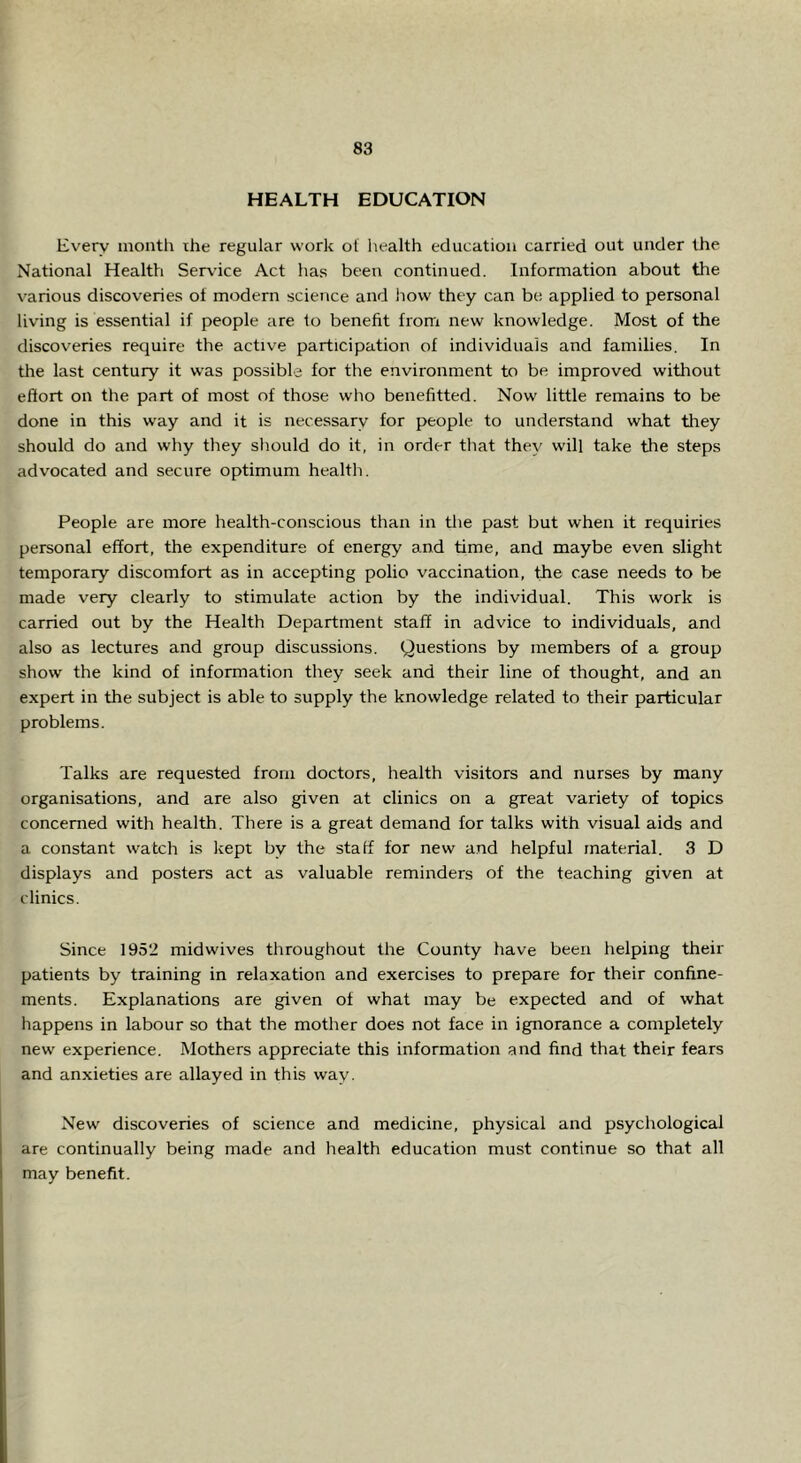 HEALTH EDUCATION Every month the regular work ot health education carried out under tlie National Health Service Act has been continued. Information about the various discoveries of modern science and how they can be applied to personal living is essential if people are 1o benefit from new knowledge. Most of the discoveries require the active participation of individuals and families. In tlie last century it was possible for the environment to be improved without effort on the part of most of those who benelitted. Now little remains to be done in this way and it is necessary for people to understand what they should do and why they should do it, in order that they will take the steps advocated and secure optimum health. People are more health-conscious than in the past but when it requiries personal effort, the expenditure of energy and time, and maybe even slight temporary discomfort as in accepting polio vaccination, the case needs to be made very clearly to stimulate action by the individual. This work is carried out by the Health Department staff in advice to individuals, and also as lectures and group discussions. Questions by members of a group show the kind of information they seek and their line of thought, and an expert in the subject is able to supply the knowledge related to their particular problems. Talks are requested from doctors, health visitors and nurses by many organisations, and are also given at clinics on a great variety of topics concerned with health. There is a great demand for talks with visual aids and a constant watch is kept by the staff for new and helpful material. 3 D displays and posters act as valuable reminders of the teaching given at clinics. Since 1952 midwives throughout the County have been helping their patients by training in relaxation and exercises to prepare for their confine- ments. Explanations are given ot what may be expected and of what happens in labour so that the mother does not face in ignorance a completely new experience. Mothers appreciate this information and find that their fears and anxieties are allayed in this way. New discoveries of science and medicine, physical and psychological are continually being made and health education must continue so that all may benefit.