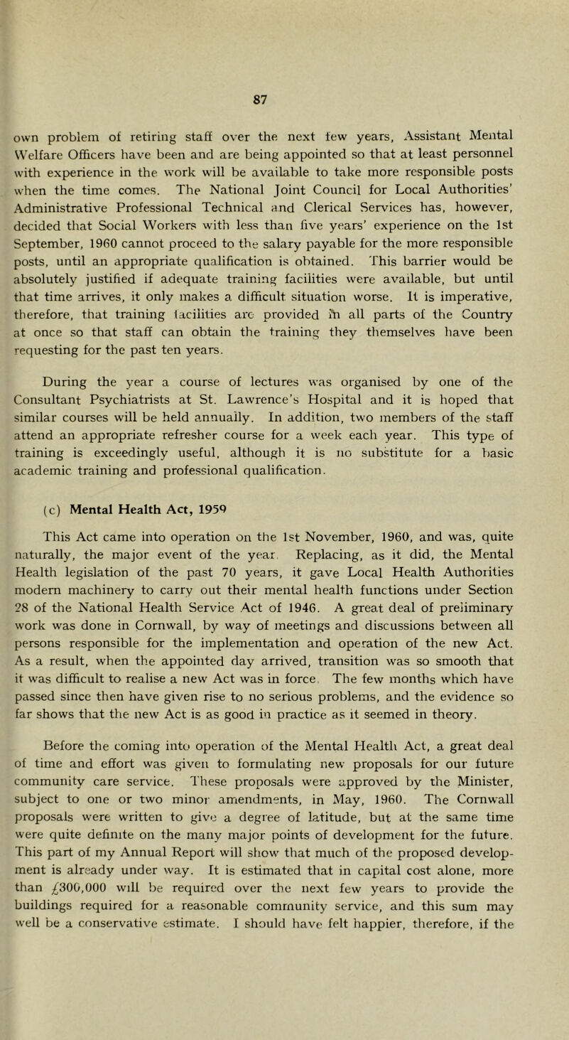 own problem of retiring staff over the next few years, Assistant Mental Welfare Officers have been and are being appointed so that at least personnel with experience in the work will be available to take more responsible posts when the time comes. The National Joint Council for Local Authorities’ Administrative Professional Technical and Clerical Services has, however, decided that Social Workers with less than five years’ experience on the 1st September, 1960 cannot proceed to the salary payable for the more responsible posts, until an appropriate qualification is obtained. This barrier would be absolutely justified if adequate training facilities were available, but until that time arrives, it only makes a difficult situation worse. It is imperative, therefore, that training facilities arc provided Ai all parts of the Country at once so that staff can obtain the training they themselves have been requesting for the past ten years. During the year a course of lectures was organised by one of the Consultant Psychiatrists at St. Lawrence’s Hospital and it is hoped that similar courses will be held annually. In addition, two members of the staff attend an appropriate refresher course for a week each year. This type of training is exceedingly useful, although it is no substitute for a basic academic training and professional qualification. (c) Mental Health Act, 1959 This Act came into operation on the 1st November, 1960, and was, quite naturally, the major event of the year Replacing, as it did, the Mental Health legislation of the past 70 years, it gave Local Health Authorities modem machinery to carry out their mental health functions under Section 28 of the National Health Service .Act of 1946. A great deal of preliminary work was done in Cornwall, by way of meetings and discussions between aU persons responsible for the implementation and operation of the new Act. As a result, when the appointed day arrived, transition was so smooth that it was difficult to realise a new Act was in force, The few months which have passed since then have given rise to no serious problems, and the evidence so far shows that the new Act is as good in practice as it seemed in theory. Before the coming into operation of the Mental Health Act, a great deal of time and effort was given to formulating new proposals for our future community care service. These proposals were approved by the Minister, subject to one or two minor amendments, in May, 1960. The Cornwall proposals were written to give a degree of latitude, but at the same time were quite definite on the many major points of development for the future. This part of my Annual Report will show that much of the proposed develop- ment is already under way. It is estimated that in capital cost alone, more than ;^300,000 will be required over the next few years to provide the buildings required for a reasonable community service, and this sum may well be a conservative estimate. I should have felt happier, therefore, if the