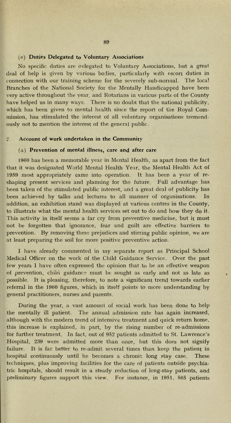 (e) Duties Delegated to Voluntary Associations No specific duties are oelegated to Voluntary Associations, but a great deal of help is given by various bodies, particularly with escort duties in connection with our training scheme for the severely sub-normal. The local Branches of the National Society for the Mentally Handicapped have been very active throughout the year, and Kotarians in various parts of the County have helped us in many ways. There is no doubt that the national publicity, which has been given to mental health since the report of tlie Royal Com- mission, has stimulated the interest of all voluntary organisations tremend- ously not to mention the interest of the general public. 2 Account of work undertaken in the Community (a) Prevention of mental illness, care and after care 1960 has been a memorable year in Mental Health, as apart from the fact that it was designated World Mental Health Year, the Mental Health Act of 1959 most appropriately came into operation. It has been a year of re- shaping present services and planning for the future. Full advantage has been taken of the stimulated public interest, and a great deal of publicity has been achieved by talks and lectures to all manner of organisations. In addition, an exhibition stand was displayed at various centres in the County, to illustrate what the mental health services set out to do and how they do it. This activity in itself seems a far cry from preventive medicine, but it must not be forgotten that ignorance, fear and guilt are effective barriers to prevention. By removing these prejudices and stirring public opinion, we are at least preparing the soil for more positive preventive action. I have already commented in my separate report as Principal School Medical Officer on the work of the Child Guidance Service. Over the past lew years 1 have often expressed the opinion that to be an effective weapon of prevention, child guidance must bt sought as early and not as late as possible. It is pleasing, therefore, to note a significant trend towards earlier referral in the 1960 figures, which in itself points to more understanding by general practitioners, nurses and parents. During the year, a vast amount of social work has been done to help the mentally ill patient. The annual admission rate has again increased, although with the modern trend of intensive treatment and quick return home, this increase is explained, in part, by the rising number of re-admissions for further treatment. In fact, out of 952 patients admitted to St. Lawrence’s Hospital, 239 were admitted more than once, but this does not signify failure. It is far better to re-admit several times than keep the patient in hospital continuously until he becomes a chronic long stay case. These techniques, plus improving facilities for the care of patients outside psychia- tric hospitals, should result in a steady reduction of long-stay patients, and preliminary figures support this view. For instance, in 1951, 565 patients