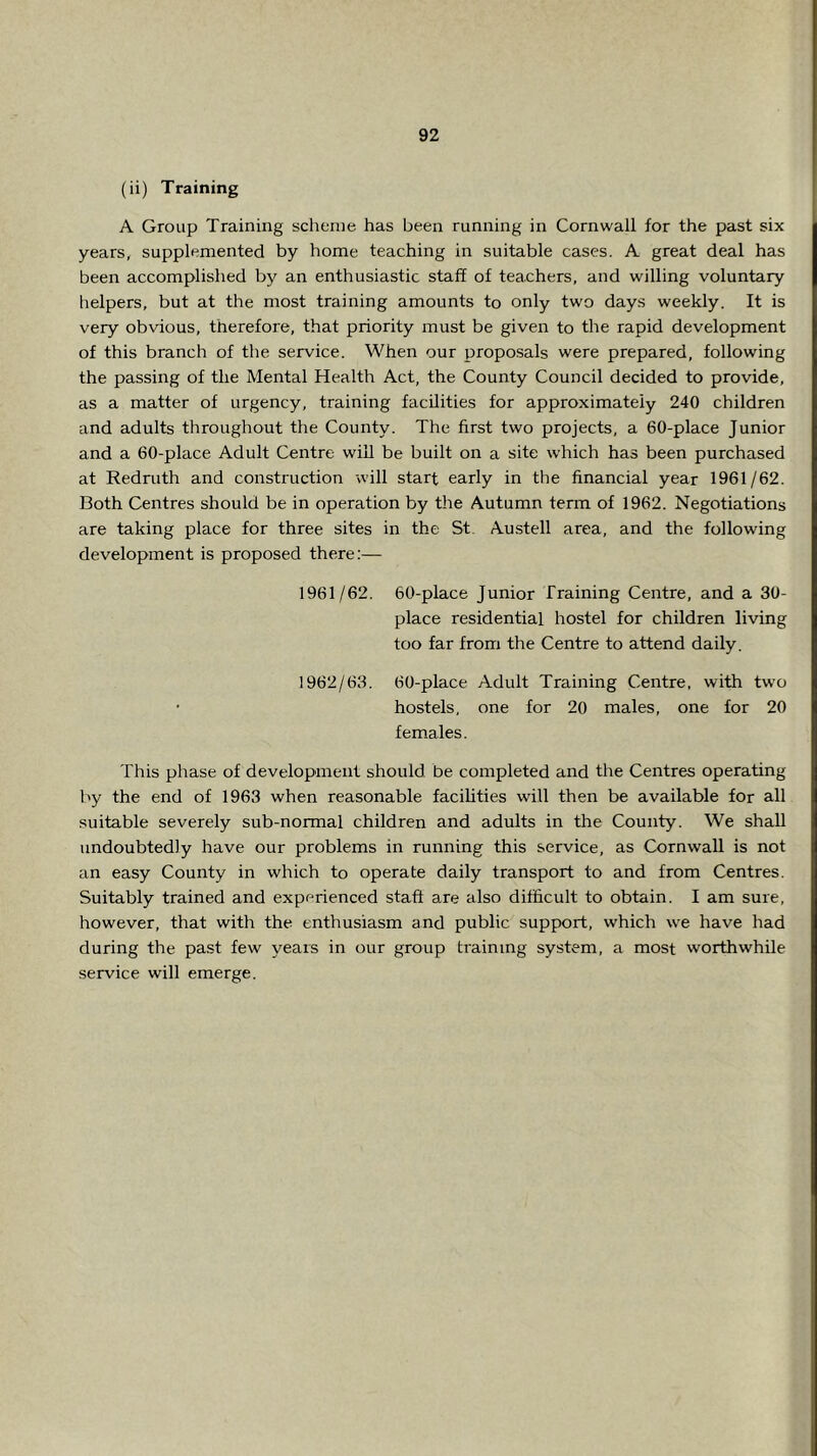 (ii) Training A Group Training scheme has been running in Cornwall for the past six years, supplemented by home teaching in suitable cases. A great deal has been accomplished by an enthusiastic staff of teachers, and willing voluntary helpers, but at the most training amounts to only two days weekly. It is very obvious, therefore, that priority must be given to the rapid development of this branch of the service. When our proposals were prepared, following the passing of the Mental Health Act, the County Council decided to provide, as a matter of urgency, training facilities for approximately 240 children and adults throughout the County. The first two projects, a 60-place Junior and a 60-place Adult Centre will be built on a site which has been purchased at Redruth and construction will start early in the financial year 1961/62. Both Centres should be in operation by the Autumn term of 1962. Negotiations are taking place for three sites in the St. Austell area, and the following development is proposed there;— 1961/62. 60-place Junior Training Centre, and a 30- place residential hostel for children living too far from the Centre to attend daily. 1962/63. 60-place Adult Training Centre, with two • hostels, one for 20 males, one for 20 fem.ales. This phase of development should be completed and the Centres operating by the end of 1963 when reasonable facilities will then be available for all suitable severely sub-normal children and adults in the County. We shall undoubtedly have our problems in running this service, as Cornwall is not an easy County in which to operate daily transport to and from Centres. Suitably trained and experienced staff are also difficult to obtain. I am sure, however, that with the enthusiasm and public support, which we have had during the past few years in our group training system, a most worthwhile service will emerge.